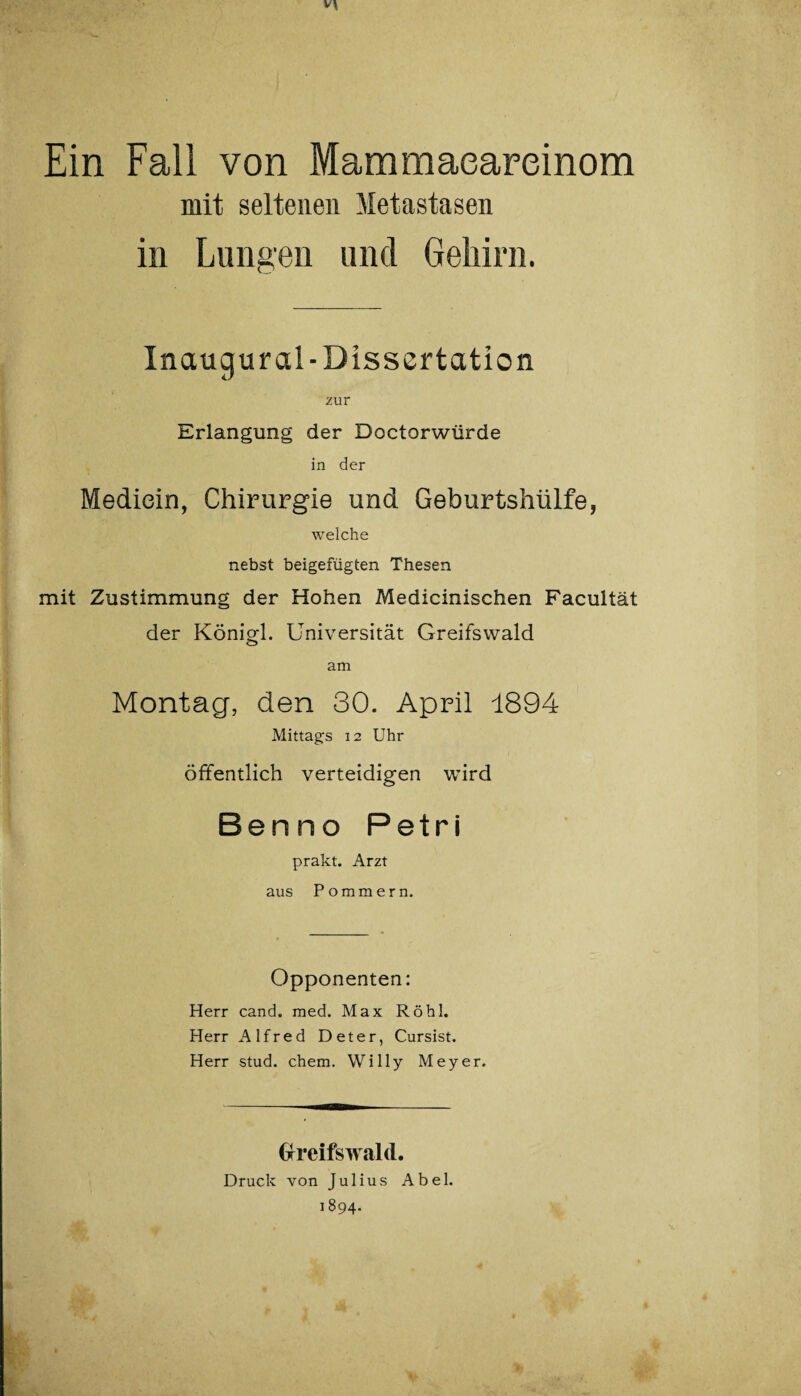 Ein Fall von Mammaeareinom mit seltenen Metastasen in Lungen und Gehirn. Inaugur al-Dissertation zur Erlangung der Doctorwürde in der Medicin, Chirurgie und Geburtshülfe, welche nebst beigefügten Thesen mit Zustimmung der Hohen Medicinischen Facultät der Königl. Universität Greifswald am Montag, den 30. April 1894 Mittags 12 Uhr öffentlich verteidigen wird Benno Petri prakt. Arzt aus Pommern. Opponenten: Herr cand. med. Max Röhl. Herr Alfred Deter, Cursist. Herr stud. ehern. Willy Meyer. Greifswald. Druck von Julius Abel. 1894.