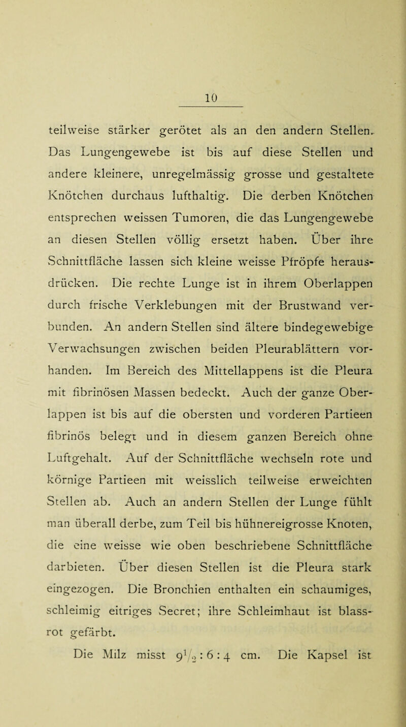 teilweise stärker gerötet als an den andern Stellen.. Das Lungengewebe ist bis auf diese Stellen und andere kleinere, unregelmässig grosse und gestaltete Knötchen durchaus lufthaltig. Die derben Knötchen entsprechen weissen Tumoren, die das Lungengewebe an diesen Stellen völlig ersetzt haben. Über ihre Schnittfläche lassen sich kleine weisse Pfropfe heraus¬ drücken. Die rechte Lunge ist in ihrem Oberlappen durch frische Verklebungen mit der Brustwand ver¬ bunden. An andern Stellen sind ältere bindegewebige Verwachsungen zwischen beiden Pleurablättern vor¬ handen. Im Bereich des Mittellappens ist die Pleura mit fibrinösen Massen bedeckt. Auch der ganze Ober¬ lappen ist bis auf die obersten und vorderen Partieen fibrinös belegt und in diesem ganzen Bereich ohne Luftgehalt. Auf der Schnittfläche wechseln rote und körnige Partieen mit weisslich teilweise erweichten Stellen ab. Auch an andern Stellen der Lunge fühlt man überall derbe, zum Teil bis hühnereigrosse Knoten, die eine weisse wie oben beschriebene Schnittfläche • • darbieten. Uber diesen Stellen ist die Pleura stark eingezogen. Die Bronchien enthalten ein schaumiges, schleimig eitriges Secret; ihre Schleimhaut ist blass¬ rot gefärbt. Die Milz misst : 6:4 cm. Die Kapsel ist