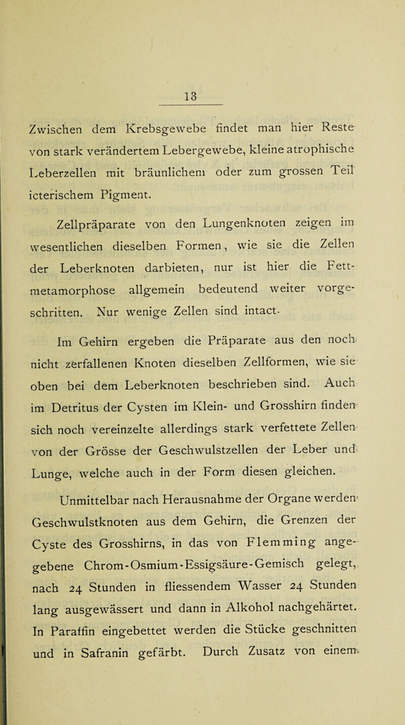 Zwischen dem Krebsgewebe findet man hier Reste von stark verändertem Lebergewebe, kleine atrophische Leberzellen mit bräunlichem oder zum grossen Teil icterischem Pigment. Zellpräparate von den Lungenknoten zeigen im wesentlichen dieselben Formen, wie sie die Zellen der Leberknoten darbieten, nur ist hier die Fett¬ metamorphose allgemein bedeutend weiter vorge¬ schritten. Nur wenige Zellen sind intact- Im Gehirn ergeben die Präparate aus den noch nicht zerfallenen Knoten dieselben Zellformen, wie sie oben bei dem Leberknoten beschrieben sind. Auch im Detritus der Cysten im Klein- und Grosshirn finden sich noch vereinzelte allerdings stark verfettete Zellen von der Grösse der Geschwulstzellen der Leber und. Lunge, welche auch in der Form diesen gleichen. Unmittelbar nach Herausnahme der Organe werden' Geschwulstknoten aus dem Gehirn, die Grenzen der Cyste des Grosshirns, in das von Flemming ange¬ gebene Chrom-Osmium-Essigsäure-Gemisch gelegt, nach 24 Stunden in fliessendem Wasser 24 Stunden lang ausgewässert und dann in Alkohol nachgehärtet. In Paraffin eingebettet werden die Stücke geschnitten und in Safranin gefärbt. Durch Zusatz von einernv