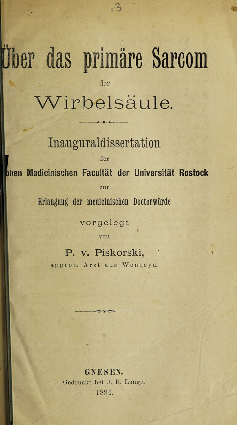 kr das primäre Sarcom der Wirbelsäule. Inauguraldissertation der hen Medicinischen Facultät der Universität Rostock zur Erlangung der medicinischen Doctorwürde vorgelegt ( von P. v. Piskorski, approb. Arzt aus Wenecya. GNESEN. Gedruckt bei J. B. Lange. 1894.