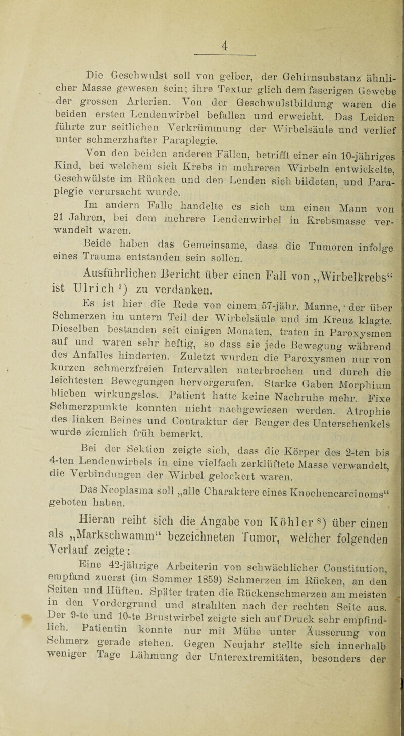 Die Geschwulst soll von gelber, der Gehirnsubstanz ähnli¬ cher Masse gewesen sein; ihre Textur glich dem faserigen Gewebe der grossen Arterien. Von der Geschwulstbildung waren die beiden ersten Lendenwirbel befallen und erweicht. Das Leiden führte zur seitlichen Verkrümmung der Wirbelsäule und verlief unter schmerzhafter Paraplegie. Von den beiden anderen Fällen, betrifft einer ein 10-jähriges Kind, bei welchem sich Krebs in mehreren Wirbeln entwickelte, Geschwülste im Rücken und den Lenden sich bildeten, und Para¬ plegie verursacht wurde. Im andern Falle handelte es sich um einen Mann von 21 Jahren, bei dem mehrere Lendenwirbel in Krebsmasse ver¬ wandelt waren. Beide haben das Gemeinsame, dass die Tumoren infolge eines Trauma entstanden sein sollen. Ausfühiliehen Gericht über einen Full von , AVirbclkrobs“ ist Ulrich 7) zu verdanken. Es ist hier die Rede von einem 57-jähr. Manne, ’ der über Schmerzen im untern Teil der Wirbelsäule und im Kreuz klagte. Dieselben bestanden seit einigen Monaten, traten in Paroxysmen auf und waren sehr heftig, so dass sie jede Bewegung während des Anfalles hinderten. Zuletzt wurden die Paroxysmen nur von kurzen schmerzfreien Intervallen unterbrochen und durch die leichtesten Bewegungen hervorgerufen. Starke Gaben Morphium blieben wirkungslos. Patient hatte keine Nachruhe mehr. Fixe Schmerzpunkte konnten nicht nachgewiesen werden. Atrophie des linken Beines und Contraktur der Beuger des Unterschenkels wurde ziemlich früh bemerkt. Bei der Sektion zeigte sich, dass die Körper des 2-ten bis 4-ten Lendenwirbels in eine vielfach zerklüftete Masse verwandelt, die Verbindungen der Wirbel gelockert waren. Das Neoplasma soll ,,alle Charaktere eines Knockencarcinoms“ geboten haben. Hieran reiht sich die Angabe von Köhler8) übereinen als „Markschwamm“ bezeichneten Tumor, welcher folgenden Verlauf zeigte: Eme 42-jährige Arbeiterin von schwächlicher Constitution, empfand zuerst (im Sommer 1859) Schmerzen im Rücken, an den Seiten und Hüften. Später traten die Rückenschmerzen am meisten - m den Vordergrund und strahlten nach der rechten Seite aus. Der 9-te und 10-te Brustwirbel zeigte sich auf Druck sehr empfind¬ lich. Patientin konnte nur mit Mühe unter Äusserung von Schmerz gerade stehen. Gegen Neujahr stellte sich innerhalb weniger läge Lähmung der Unterextremitäten, besonders der