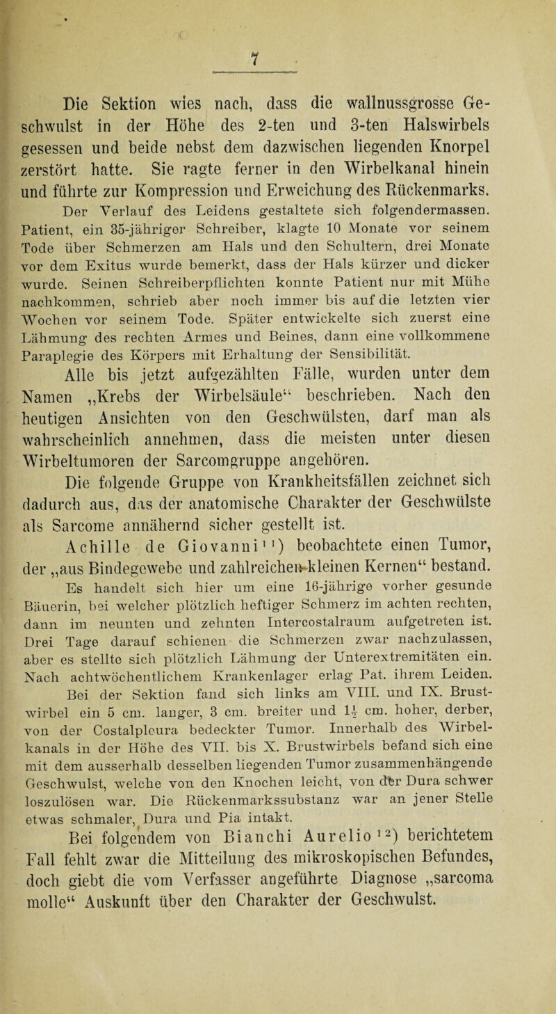 1 Die Sektion wies nach, dass die wallnussgrosse Ge¬ schwulst in der Höhe des 2-ten und 3-ten Halswirbels gesessen und beide nebst dem dazwischen liegenden Knorpel zerstört hatte. Sie ragte ferner in den Wirbelkanal hinein und führte zur Kompression und Erweichung des Rückenmarks. Der Verlauf des Leidens gestaltete sich folgendermassen. Patient, ein 35-jähriger Schreiber, klagte 10 Monate vor seinem Tode über Schmerzen am Hals und den Schultern, drei Monate vor dem Exitus wurde bemerkt, dass der Hals kürzer und dicker wurde. Seinen Schreiberpflichten konnte Patient nur mit Mühe nachkommen, schrieb aber noch immer bis auf die letzten vier Wochen vor seinem Tode. Später entwickelte sich zuerst eine Lähmung des rechten Armes und Beines, dann eine vollkommene Paraplegie des Körpers mit Erhaltung der Sensibilität. Alle bis jetzt aufgezählten Fälle, wurden unter dem Namen „Krebs der Wirbelsäule“ beschrieben. Nach den heutigen Ansichten von den Geschwülsten, darf man als wahrscheinlich annehmen, dass die meisten unter diesen Wirbeltumoren der Sarcomgruppe an gehören. Die folgende Gruppe von Krankheitsfällen zeichnet sich dadurch aus, das der anatomische Charakter der Geschwülste als Sarcome annähernd sicher gestellt ist. Achille de Giovanni11) beobachtete einen Tumor, der „aus Bindegewebe und zahlreichemkleinen Kernen“ bestand. Es handelt sich hier um eine 16-jährige vorher gesunde Bäuerin, bei welcher plötzlich heftiger Schmerz im achten rechten, dann im neunten und zehnten Intercostalraum aufgetreten ist. Drei Tage darauf schienen die Schmerzen zwar nachzulassen, aber es stellte sich plötzlich Lähmung der Unterextremitäten ein. Nach achtwöchentlichem Krankenlager erlag Pat. ihrem Leiden. Bei der Sektion fand sich links am VIII. und IX. Brust¬ wirbel ein 5 cm. langer, 3 cm. breiter und lt cm. hoher, derber, von der Costalpleura bedeckter Tumor. Innerhalb des Wirbel¬ kanals in der Höhe des VII. bis X. Brustwirbels befand sich eine mit dem ausserhalb desselben liegenden Tumor zusammenhängende Geschwulst, welche von den Knochen leicht, von dfer Dura schwer loszulösen war. Die Rückenmarkssubstanz war an jener Stelle etwas schmaler, Dura und Pia intakt. Bei folgendem von Bianchi Aurelio12) berichtetem Fall fehlt zwar die Mitteilung des mikroskopischen Befundes, doch giebt die vom Verfasser angeführte Diagnose „sarcoma molle“ Auskunft über den Charakter der Geschwulst.