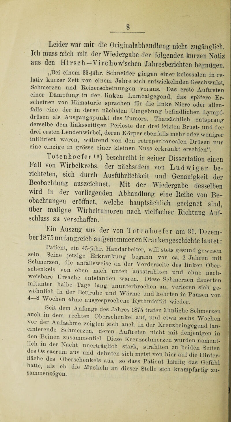 Leider war mir die Originalabhandlung nicht zugänglich. Ich muss mich mit der Wiedergabe der folgenden kurzen Notiz aus den Hirsch— V irchow’schen Jahresberichten begnügen. „Bei einem 35-jähr. Schneider gingen einer kolossalen in re¬ lativ kurzer Zeit von einem Jahre sich entwickelnden Geschwulst, Schmerzen und Reizerscheinungen voraus. Das erste Auftreten einer Dämpfung in der linken Lumbalgegend, das spätere Er¬ scheinen von Hämaturie sprachen für die linke Niere oder allen- ialls eine der in deren nächsten Umgebung befindlichen Lympf- drüsen als Ausgangspunkt des Tumors. Thatsächlich entsprang derselbe dem linksseitigen Perioste der drei letzten Brust- und der drei ersten Lendenwirbel, deren Körper ebenfalls mehr oder weniger infiltriert waren, während von den retroperitonealen Drüsen nur eine einzige in grosse einer kleinen Nuss erkrankt erschien“. Totenhoefer 13) beschreibt in seiner Dissertation einen Fall von WTirbelkrebs, der nächstdem von Ludwig er be¬ lichteten, sich durch Ausführlichkeit und Genauigkeit der Beobachtung auszeichnet. Mit der Wiedergabe desselben wird in der vorliegenden Abhandlung eine Reihe von Be¬ obachtungen eröffnet, welche hauptsächlich geeignet sind, über maligne Wirbeltumoren nach vielfacher Richtung Auf¬ schluss zu verschaffen. Ein Auszug aus der von Totenhoefer am 31. Dezem¬ ber 1875 umfangreich aufgenommemenKrankengeschichte lautet : Patient, ein 45-jähr. Handarbeiter, will stets gesund gewesen sein. Seme jetzige Erkrankung begann vor ca. 2 Jahren mit Schmerzen, die anfallsweise an der Vorderseite des linken Ober¬ schenkels von oben nach unten ausstrahlten und ohne nach¬ weisbare Ursache entstanden waren. Diese Schmerzen dauerten mitunter halbe Tage lang ununterbrochen an, verloren sich ge¬ wöhnlich in der Bettruhe und Wärme und kehrten in Pausen von 4-8 Wochen ohne ausgesprochene Rythmicität wieder. Seit dem Anfänge des Jahres 1875 traten ähnliche Schmerzen auch m dem rechten Oberschenkel auf, und etwa sechs Wochen vor der Aufnahme zeigten sich auch in der Kreuzbeingegend lan- cimerende Schmerzen, deren Auftreten nicht mit denjenigen in en . einen zusammenfiel. Diese Kreuzschmerzen wurden nament- lich m der Nacht unerträglich stark, strahlten zu beiden Seiten es s sacium aus und dehnten sich meist von hier auf die Hinter- i a°he des Oberschenkels aus, so dass Patient häufig das Gefühl e, a s 0*J die Muskeln an dieser Stelle sich krampfartig zu- SammPTWn<vnv. v P