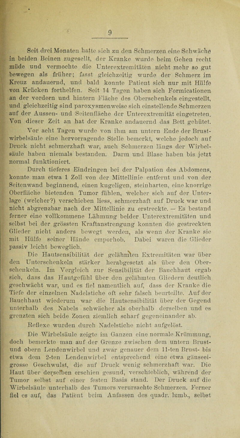 ■i Seit drei Monaten hatte sich zu den Schmerzen eine Schwache in beiden Beinen zugesellt, der Kranke wurde beim Gehen recht müde und vermochte die Unterextremitäten nicht mehr so gut bewegen als früher; fasst gleichzeitig wurde der Schmerz im Kreuz andauernd, und bald konnte Patient sich nur mit Hülfe von Krücken forthelfen. Seit 14 Tagen haben sich Formicationen an der vordem und hintern Fläche des Oberschenkels eingestellt, und gleichzeitig sind paroxysmenweise sich einstellende Schmerzen auf der Aussen- und Seitenfläche der Unterextremität eingetreten. Von dieser Zeit an hat der Kranke andauernd das Bett gehütet. Vor acht Tagen wurde von ihm am untern Ende der Brust¬ wirbelsäule eine hervorragende Stelle bemerkt, welche jedoch auf Druck nicht schmerzhaft war, auch Schmerzen längs der Wirbel¬ säule haben niemals bestanden. Darm und Blase haben bis jetzt normal funktioniert. Durch tieferes Eindringen bei der Palpation des Abdomens, konnte man etwa 1 Zoll von der Mittellinie entfernt und von der Seitenwand beginnend, einen kugeligen, steinharten, eine knorrige Oberfläche bietenden Tumor fühlen, welcher sich auf der Unter¬ lage (welcher?) verschieben liess, schmerzhaft auf Druck war und nicht abgrenzbar nach der Mittellinie zu erstreckte. — Es bestand ferner eine vollkommene Lähmung beider Unterextremitäten und selbst bei der grössten Kraftanstrengung konnten die gestreckten Glieder nicht anders bewegt werden, als wenn der Kranke sie mit Hülfe seiner Hände emporhob. Dabei waren die Glieder passiv leicht beweglich. Die Hautsensibilität der gelähmten Extremitäten war über den Unterschenkeln stärker herabgesetzt als über den Ober¬ schenkeln. Im Vergleich zur Sensibilität der Bauchhaut ergab sich, dass das Hautgefühl über den gelähmten Gliedern deutlich geschwächt wrar, und es fiel namentlich auf, dass der Kranke die Tiefe der einzelnen Nadelstiche oft sehr falsch beurteilte. Auf der Bauchhaut wiederum war die Hautsensibilität über der Gegend unterhalb des Nabels schwächer als oberhalb derselben und es grenzten sich beide Zonen ziemlich scharf gegeneinander ab. Reflexe wurden durch Nadelstiche nicht aufgelöst. Die Wirbelsäule zeigte im Ganzen eine normale Krümmung, doch bemerkte man auf der Grenze zwischen dem untern Brust- und obern Lendenwirbel und zwar genauer dem 11-ten Brust- bis etwa dem 2-ten Lendenwürbel entsprechend eine etwa gänseei¬ grosse Geschwulst, die auf Druck wenig schmerzhaft war. Die Haut über derselben erschien gesund, verschieblich, während der Tumor selbst auf einer festen Basis stand. Der Druck auf die Wirbelsäule unterhalb des Tumors verursachte Schmerzen. Ferner fiel cs auf, das Patient beim Anfassen des ejuadr. lumb., selbst