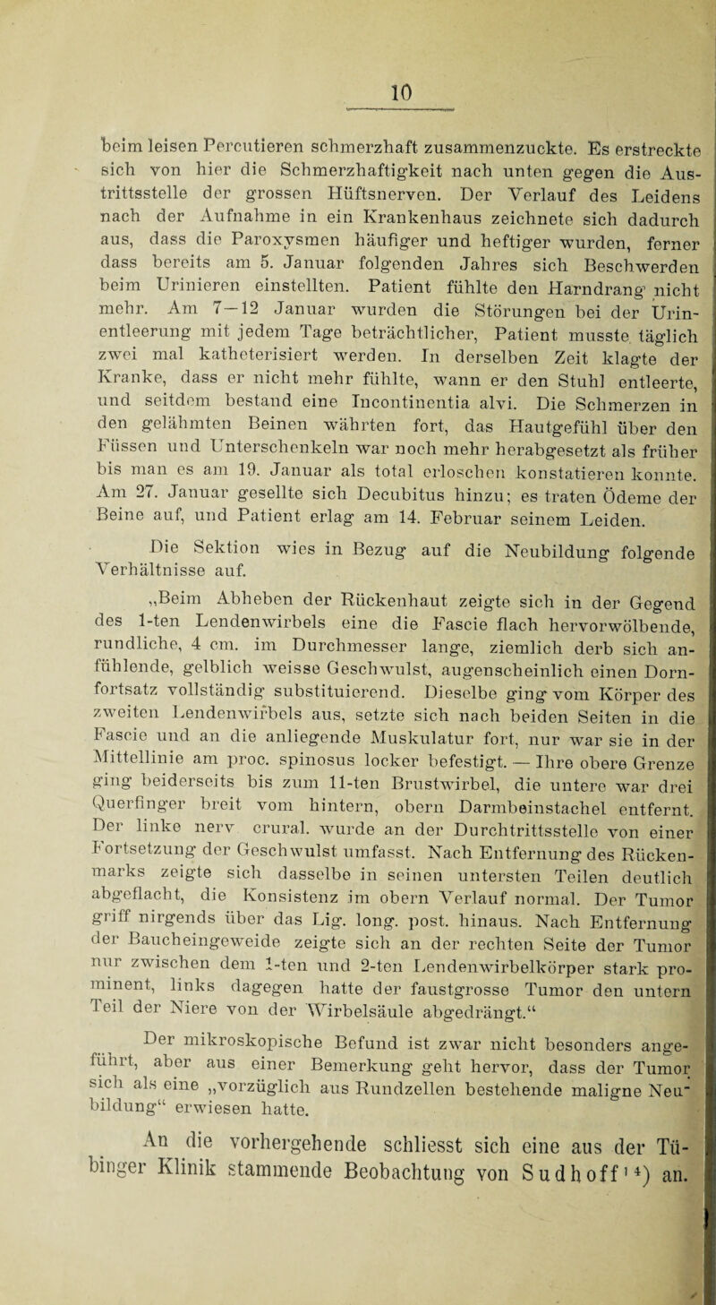 beim leisen Percutieren schmerzhaft zusammenzuckte. Es erstreckte sich von hier die Schmerzhaftigkeit nach unten gegen die Aus¬ trittsstelle der grossen Hüftsnerven. Der Verlauf des Leidens nach der Aufnahme in ein Krankenhaus zeichnete sich dadurch aus, dass die Paroxysmen häufiger und heftiger wurden, ferner dass bereits am 5. Januar folgenden Jahres sich Beschwerden beim Urinieren einstellten. Patient fühlte den Harndrang nicht mehr. Am 7—12 Januar wurden die Störungen bei der Urin¬ entleerung mit jedem Tage beträchtlicher, Patient musste täglich zwei mal katheterisiert werden. In derselben Zeit klagte der Kranke, dass er nicht mehr fühlte, wann er den Stuhl entleerte, und seitdem bestand eine Incontinentia alvi. Die Schmerzen in den gelähmten Beinen währten fort, das Hautgefühl über den Füssen und Unterschenkeln war noch mehr herabgesetzt als früher bis man es am 10. Januar als total erloschen konstatieren konnte. Am 27. Januar gesellte sich Decubitus hinzu; es traten Ödeme der Beine auf, und Patient erlag am 14. Februar seinem Leiden. Die Sektion wies in Bezug auf die Neubildung folgende Verhältnisse auf. „Beim Abheben der Rückenhaut zeigte sich in der Gegend des 1-ten Lendenwirbels eine die Fascie flach hervorwölbende, rundliche, 4 cm. im Durchmesser lange, ziemlich derb sich an¬ fühlende, gelblich weisse Geschwulst, augenscheinlich einen Dorn¬ fortsatz vollständig’ substituierend. Dieselbe ging vom Körper des zweiten Lendenwirbels aus, setzte sich nach beiden Seiten in die Fascie und an die anliegende Muskulatur fort, nur war sie in der Mittellinie am proc. spinosus locker befestigt, — Ihre obere Grenze ging beiderseits bis zum 11-ten Brustwirbel, die untere war drei Querfinger breit vom hintern, obern Darmbeinstachel entfernt. Dei linke nerv crural. wurde an der Durchtrittsstelle von einer Fortsetzung der Geschwulst umfasst. Nach Entfernung des Rücken¬ marks zeigte sich dasselbe in seinen untersten Teilen deutlich abg'eflacht, die Konsistenz im obern Verlauf normal. Der Tumor griff nirgends über das Lig. long. post, hinaus. Nach Entfernung der Baucheingeweide zeigte sich an der rechten Seite der Tumor nur zwischen dem 1-ten und 2-ten Lendenwirbelkörper stark pro¬ minent, links dagegen hatte der faustgrosse Tumor den untern feil der Niere von der Wirbelsäule abgedrängt.“ Der mikroskopische Befund ist zwar nicht besonders ange¬ führt, aber aus einer Bemerkung geht hervor, dass der Tumor sicli als eine „vorzüglich aus Rundzellen bestehende maligne Neu bildung“ erwiesen hatte. An die vorhergehende schliesst sich eine aus der Tü¬ binger Klinik stammende Beobachtung von Sudhoff’4) an.