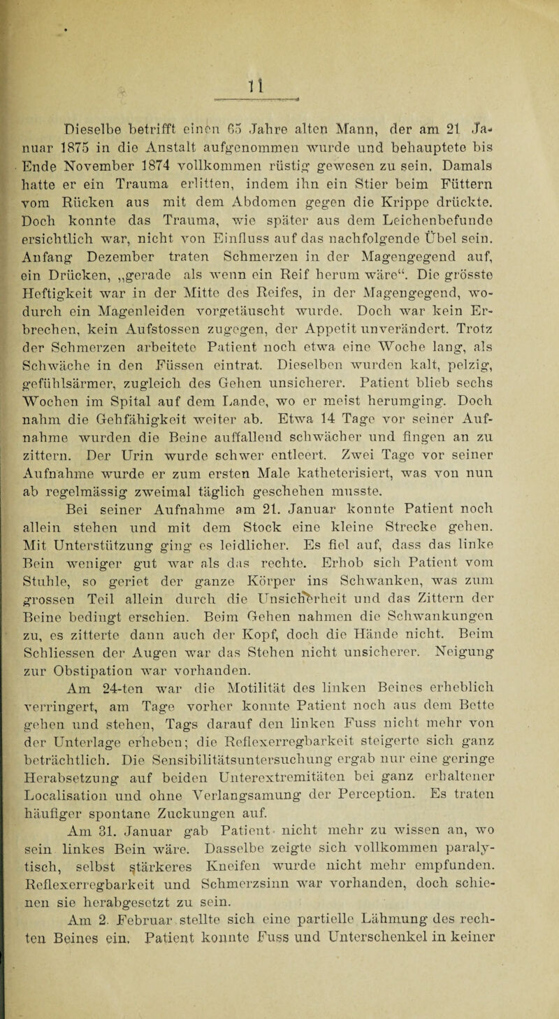 Dieselbe betrifft einen 65 Jahre alten Mann, der am 21 Ja¬ nuar 1875 in die Anstalt aufgenommen wurde und behauptete bis Ende November 1874 vollkommen rüstig’ gewesen zu sein, Damals hatte er ein Trauma erlitten, indem ihn ein Stier beim Füttern vom Rücken aus mit dem Abdomen gegen die Krippe drückte. Doch konnte das Trauma, wie später aus dem Leichenbefunde ersichtlich war, nicht von Einfluss auf das nachfolgende Übel sein. Anfang Dezember traten Schmerzen in der Magengegend auf, ein Drücken, ,,gerade als wenn ein Reif herum wäre“. Die grösste Heftigkeit war in der Mitte des Reifes, in der Magengegend, wo¬ durch ein Magenleiden vorgetäuscht wurde. Doch war kein Er¬ brechen, kein Aufstossen zugegen, der Appetit unverändert. Trotz der Schmerzen arbeitete Patient noch etwa eine Woche lang, als Schwäche in den Füssen eintrat. Dieselben wurden kalt, pelzig, gefühlsarmer, zugleich des Gehen unsicherer. Patient blieb sechs Wochen im Spital auf dem Lande, wo er meist herumging. Doch nahm die Gehfähigkeit weiter ab. Etwa 14 Tage vor seiner Auf¬ nahme wurden die Beine auffallend schwächer und fingen an zu zittern. Der Urin wurde schwer entleert. Zwei Tage vor seiner Aufnahme wurde er zum ersten Male katheterisiert, was von nun ab regelmässig zweimal täglich geschehen musste. Bei seiner Aufnahme am 21. Januar konnte Patient noch allein stehen und mit dem Stock eine kleine Strecke gehen. Mit Unterstützung ging es leidlicher. Es fiel auf, dass das linke Bein weniger gut war als das rechte. Erhob sich Patient vom Stuhle, so geriet der ganze Körper ins Schwanken, was zum grossen Teil allein durch die Unsiclibrheit und das Zittern der Beine bedingt erschien. Beim Gehen nahmen die Schwankungen zu, es zitterte dann auch der Kopf, doch die Hände nicht. Beim Schliessen der Augen war das Stehen nicht unsicherer. Neigung zur Obstipation war vorhanden. Am 24-ten war die Motilität des linken Beines erheblich verringert, am Tage vorher konnte Patient noch aus dem Bette gehen und stehen, Tags darauf den linken Fuss nicht mehr von der Unterlage erheben; die Reflexerregbarkeit steigerte sich ganz beträchtlich. Die Sensibilitätsuntersuchung ergab nur eine geringe Herabsetzung auf beiden Unterextremitäten bei ganz erhaltener Localisation und ohne A^erlangsamung der Perception. Es traten häufiger spontane Zuckungen auf. Am 31. Januar gab Patient nicht mehr zu wissen an, wo sein linkes Bein wäre. Dasselbe zeigte sich vollkommen paraly¬ tisch, selbst stärkeres Kneifen wurde nicht mehr empfunden. Reflexerregbarkeit und Schmerzsinn war vorhanden, doch schie¬ nen sie herabgesetzt zu sein. Am 2. Februar stellte sich eine partielle Lähmung des rech¬ ten Beines ein. Patient konnte Fuss und Unterschenkel in keiner