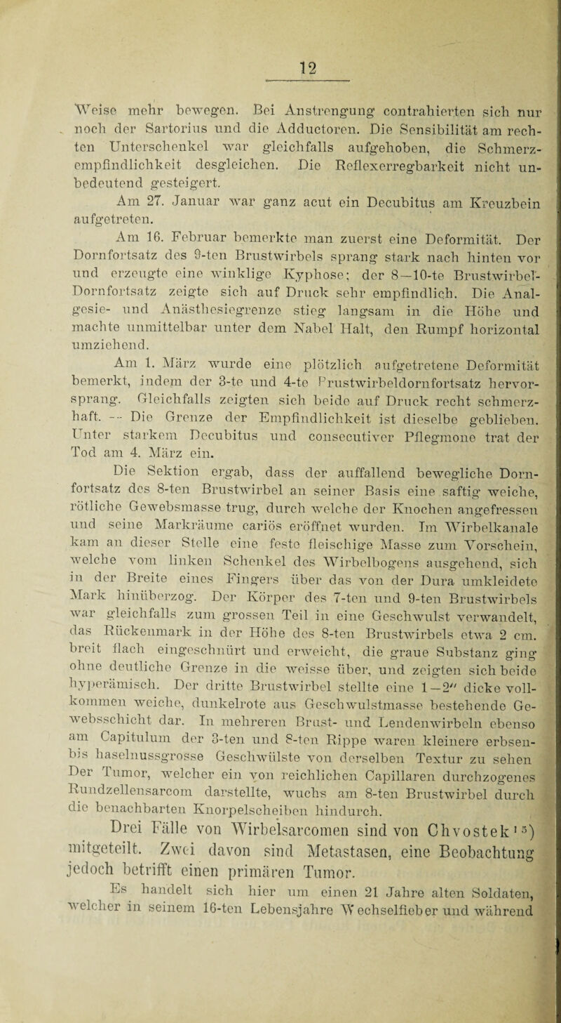 Weise mehr bewegen. Bei Anstrengung contrahierten sich nur noch der Sartorius und die Adductoren. Die Sensibilität am rech¬ ten Unterschenkel war gleichfalls aufgehoben, die Schmerz¬ empfindlichkeit desgleichen. Die Reflexerregbarkeit nicht un¬ bedeutend gesteigert. Am 27. Januar war ganz acut ein Decubitus am Kreuzbein aufgetreten. Am 16. Februar bemerkte man zuerst eine Deformität. Der Dornfortsatz des 9-tcn Brustwirbels sprang stark nach hinten vor und erzeugte eine winklige Kyphose; der 8—10-te Brustwirbel- Dornfortsatz zeigte sich auf Druck sehr empfindlich. Die Anal¬ gesie- und Anästhesiegrenze stieg langsam in die Höhe und machte unmittelbar unter dem Nabel Halt, den Rumpf horizontal umziehend. Am 1. März wurde eine plötzlich aufgetretene Deformität bemerkt, indem der 3-te und 4-te Prustwirbeldornfortsatz hervor¬ sprang. Gleichfalls zeigten sich beide auf Druck recht schmerz¬ haft. Die Grenze der Empfindlichkeit ist dieselbe geblieben. 1 nter starkem Decubitus und consecutiver Pflegmone trat der Tod am 4. März ein. Die Sektion ergab, dass der auffallend bewegliche Dorn¬ fortsatz des 8-ten Brustwirbel an seiner Basis eine saftig weiche, rötliche Gewebsmasse trug, durch welche der Knochen angefressen und seine Markräume cariös eröffnet wurden. Im Wirbelkanale kam an dieser Stelle eine feste fleischige Masse zum Vorschein, welche vom linken Schenkel des Wirbelbogens ausgehend, sich in der Breite eines Fingers über das von der Dura umkleidete Mark hinüberzog. Der Körper des 7-ten und 9-ten Brustwirbels war gleichfalls zum grossen Teil in eine Geschwulst verwandelt, das Rückenmark in der Höhe des 8-ten Brustwirbels etwa 2 cm. breit flach eingeschnürt und erweicht, die graue Substanz ging ohne deutliche Grenze in die weisse über, und zeigten sich beide hyperämisch. Der dritte Brustwirbel stellte eine 1 —2 dicke voll¬ kommen weiche, dunkelrote aus Geschwulstmasse bestehende Ge- websschicht dar. In mehreren Brust- und Lendenwirbeln ebenso am Capitulum der 3-ten und 8-ten Rippe waren kleinere erbsen- b;s haselnussgrosse Geschwülste von derselben Textur zu sehen Dei lumor, welcher ein von reichlichen Capillaren durchzog’enes Rundzellensarcom darstellte, wuchs am 8-ten Brustwirbel durch die benachbarten Knorpelscheiben hindurch. Drei Fälle von Wirbelsarcomen sind von Chvostek15) mitgeteilt. Zwei davon sind Metastasen, eine Beobachtung jedoch betrifft einen primären Tumor. Es handelt sich hier um einen 21 Jahre alten Soldaten, velcher in seinem 16-ten Lebensjahre VT echselfieb er und während