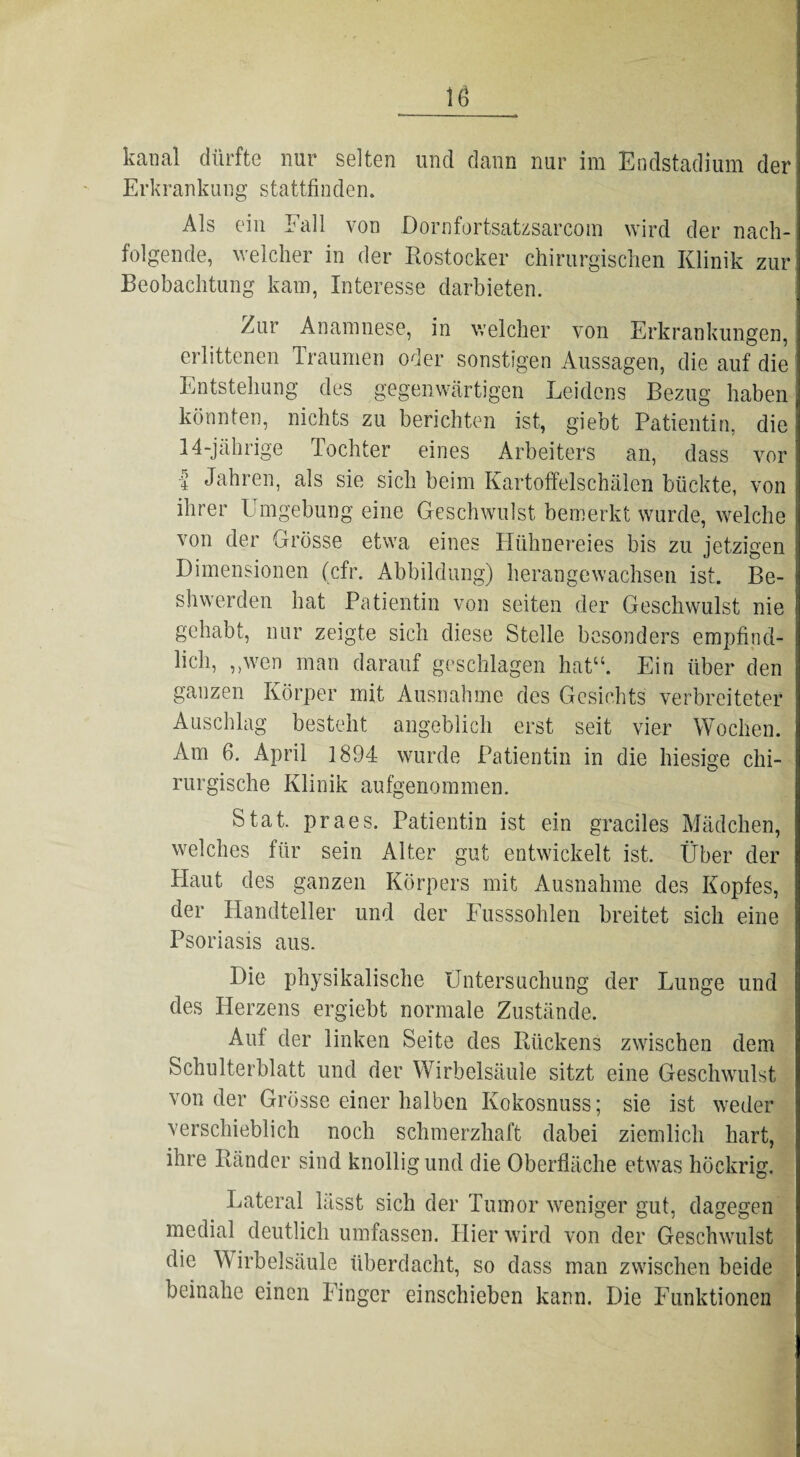 iö kanal dürfte nur selten und dann nur im Endstadium der Erkrankung stattfinden. Als ein Fall von Dornfortsatzsarcom wird der nach¬ folgende, welcher in der Rostocker chirurgischen Klinik zur Beobachtung kam, Interesse darbieten. /mr Anamnese, in welcher von Erkrankungen, erlittenen Traumen oder sonstigen Aussagen, die auf die Entstehung des gegenwärtigen Leidens Bezug haben könnten, nichts zu berichten ist, giebt Patientin, die 14-jährige Tochter eines Arbeiters an, dass vor | Jahren, als sie sich beim Kartoffelschälen bückte, von ihrer Umgebung eine Geschwulst bemerkt wurde, welche von der Grösse etwa eines Hühnereies bis zu jetzigen Dimensionen (cfr. Abbildung) herangewachsen ist. Be- shwerden hat Patientin von seiten der Geschwulst nie gehabt, nur zeigte sich diese Stelle besonders empfind¬ lich, ,,wen man darauf geschlagen hat“. Ein über den ganzen Körper mit Ausnahme des Gesichts verbreiteter Auschlag besteht angeblich erst seit vier Wochen. Am 6. April 1894 wurde Patientin in die hiesige chi¬ rurgische Klinik aufgenommen. Stat. praes. Patientin ist ein graciles Mädchen, welches für sein Alter gut entwickelt ist. Über der Haut des ganzen Körpers mit Ausnahme des Kopfes, der Handteller und der Fusssohlen breitet sich eine Psoriasis aus. Die physikalische Untersuchung der Lunge und des Herzens ergiebt normale Zustände. Auf der linken Seite des Rückens zwischen dem Schulterblatt und der Wirbelsäule sitzt eine Geschwulst von der Grösse einer halben Kokosnuss; sie ist weder verschieblich noch schmerzhaft dabei ziemlich hart, ihre Ränder sind knollig und die Oberfläche etwas höckrig. Lateral lässt sich der Tumor weniger gut, dagegen medial deutlich umfassen. Hier wird von der Geschwulst die W irbelsäule überdacht, so dass man zwischen beide beinahe einen Finger einschieben kann. Die Funktionen