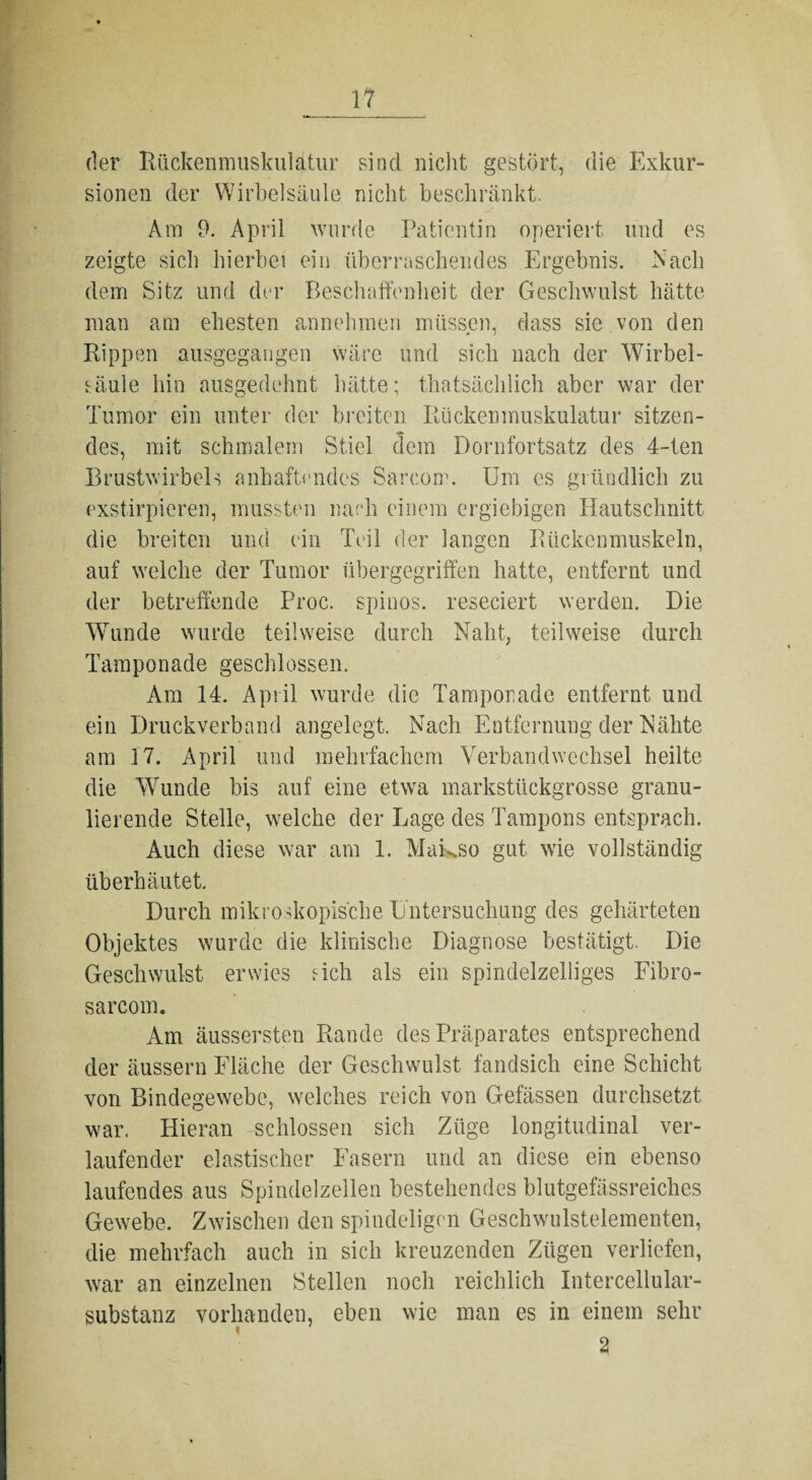 der Rückenmuskulatur sind nicht gestört, die Exkur¬ sionen der Wirbelsäule nicht beschränkt. Am 9. April wurde Patientin operiert und es zeigte sich hierbei ein überraschendes Ergebnis. Nach dem Sitz und der Beschaffenheit der Geschwulst hätte man am ehesten annehmen müssen, dass sie von den Rippen ausgegangen wäre und sich nach der Wirbel¬ säule hin ausgedehnt hätte; thatsächlich aber war der Tumor ein unter der breiten Rückenmuskulatur sitzen¬ des, mit schmalem Stiel dem Dornfortsatz des 4-ten Brustwirbels anhaftendes Sarcom. Um cs gründlich zu exstirpieren, mussten nach einem ergiebigen Hautschnitt die breiten und ein Teil der langen Rückenmuskeln, auf welche der Tumor übergegriffen hatte, entfernt und der betreffende Proc. spinös, reseciert werden. Die Wunde wurde teilweise durch Naht, teilweise durch Tamponade geschlossen. Am 14. April wurde die Tamponade entfernt und ein Druckverband angelegt. Nach Entfernung der Nähte am 17. April und mehrfachem Verbandwechsel heilte die Wunde bis auf eine etwa markstückgrosse granu¬ lierende Stelle, welche der Lage des Tampons entsprach. Auch diese war am 1. Makso gut wie vollständig überhäutet. Durch mikroskopische Untersuchung des gehärteten Objektes wurde die klinische Diagnose bestätigt. Die Geschwulst erwies Geh als ein spindelzelliges Fibro- sarcom. Am äussersten Rande des Präparates entsprechend der äussern Fläche der Geschwulst fandsich eine Schicht von Bindegewebe, welches reich von Gefässen durchsetzt war. Hieran -schlossen sich Züge longitudinal ver¬ laufender elastischer Fasern und an diese ein ebenso laufendes aus Spindelzellen bestehendes blutgefässreiches Gewebe. Zwischen den spiudeligcn Geschwulstelementen, die mehrfach auch in sich kreuzenden Zügen verliefen, war an einzelnen Stellen noch reichlich Intercellular¬ substanz vorhanden, eben wie man es in einem sehr