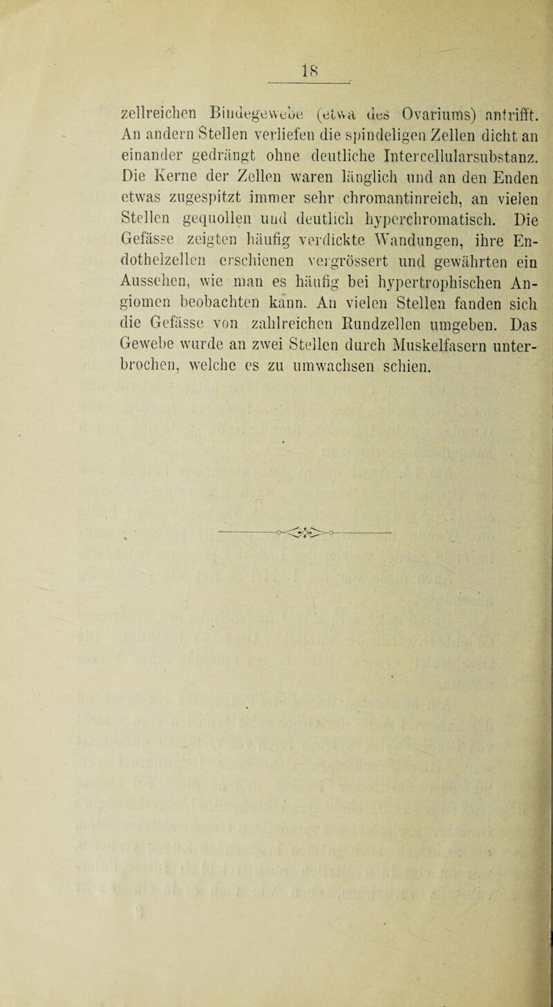 zellreichen Bindegewebe (etwa des Ovariums) nnfrifft. An andern Stellen verliefen die spindeligen Zellen dicht an einander gedrängt ohne deutliche Intercellularsubstanz. Die Kerne der Zellen waren länglich und an den Enden etwas zugespitzt immer sehr chromantinreich, an vielen Stellen gequollen und deutlich hyperchromatisch. Die Gefässe zeigten häufig verdickte Wandungen, ihre En¬ dothelzellen erschienen vergrössert und gewährten ein Aussehen, wie man es häufig bei hypertrophischen An¬ giomen beobachten kann. An vielen Stellen fanden sich die Gefässe von zahlreichen Rundzellen umgeben. Das Gewebe wurde an zwei Stellen durch Muskelfasern unter¬ brochen, welche es zu umwachsen schien.