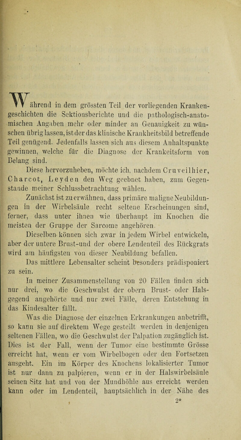 ährend in dem grössten Teil der vorliegenden Kranken¬ geschichten die Sektionsberichte und die pathologisch-anato¬ mischen Angaben mehr oder minder an Genauigkeit zu wün¬ schen übrig lassen, ist der das klinische Krankheitsbild betreffende Teil genügend. Jedenfalls lassen sich aus diesem Anhaltspunkte gewinnen, welche für die Diagnose der Krankeitsform von Belang sind. Diese hervorzuheben, möchte ich, nachdem Cruveilhier, C har cot, Leyden den Weg geebnet haben, zum Gegen¬ stände meiner Schlussbetrachtung wählen. Zunächst ist zu erwähnen, dass primäre maligneNeubildun- gen in der Wirbelsäule recht seltene Erscheinungen sind, ferner, dass unter ihnen wie überhaupt im Knochen die meisten der Gruppe der Sarcome angehören. Dieselben können sich zwar in jedem Wirbel entwickeln, aber der untere Brust-und der obere Lendenteil des Rückgrats wird am häufigsten von dieser Neubildung befallen. Das mittlere Lebensalter scheint besonders prädisponiert zu sein. In meiner Zusammenstellung von 20 Fällen finden sich nur drei, wo die Geschwulst der obern Brust- oder Hals¬ gegend angehörte und nur zwei Fälle, deren Entstehung in das Kindesalter fällt. Was die Diagnose der einzelnen Erkrankungen anbetrifft, so kann sie auf direktem Wege gestellt werden in denjenigen seltenen Fällen, wo die Geschwulst der Palpation zugänglich ist. Dies ist der Fall, wenn der Tumor eine bestimmte Grösse erreicht hat, wenn er vom Wirbelbogen oder den Fortsetzen ausgeht. Ein im Körper des Knochens lokalisierter Tumor ist nur dann zu palpieren, wenn er in der Halswirbelsäule seinen Sitz hat und von der Mundhöhle aus erreicht werden kann oder im Lendenteil, hauptsächlich in der Nähe des