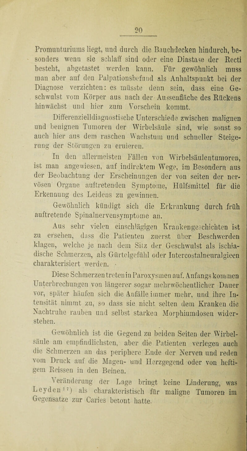 Promunturiums liegt, und durch die Bauchdecken hindurch, be¬ sonders wenn sie schlaft' sind oder eine Diastase der Recti besteht, abgetastet werden kann. Für gewöhnlich muss man aber auf den Palpationsbefnnd als Anhaltspunkt bei der Diagnose verzichten: es müsste denn sein, dass eine Ge¬ schwulst vom Körper aus nach der-Ausseilfläche des Rückens hin wächst und hier zum Vorschein kommt. Differenzielldiagnostische Unterschiede zwischen malignen und benignen Tumoren der Wirbelsäule sind, wie sonst so auch hier aus dem raschen Wachstum und schneller Steige¬ rung der Störungen zu eruieren. In den allermeisten Fällen von Wirbelsäulentumoren, ist man angewiesen, auf indirektem Wege, im Besonder!! aus der Beobachtung der Erscheinungen der von seiten der ner¬ vösen Organe auftretenden Symptome, Hülfsmittel für die Erkennung des Leidens zu gewinnen. Gewöhnlich kündigt sich die Erkrankung durch früh auftretende Spinalnervensymptome an. Aus sehr vielen einschlägigen Krankengeschichten ist zu ersehen, dass die Patienten zuerst über Beschwerden klagen, welche je nach dem Sitz der Geschwulst als ischia- dische Schmerzen, als Gürtelgefühl oder Intercostalneuralgieen charakterisiert werden. ■ Diese Schmerzen treten in Paroxysmen auf, Anfangs kommen Unterbrechungen von längerer sogar mehr wöchentlicher Dauer vor, später häufen sich die Anfälle immer mehr, und ihre In¬ tensität nimmt zu, so dass sie nicht selten dem Kranken die Nachtruhe rauben und selbst starken Morphiumdosen wider¬ stehen. j Gewöhnlich ist die Gegend zu beiden Seiten der Wirbel¬ säule am empfindlichsten, aber die Patienten verlegen auch die Schmerzen an das periphere Ende der Nerven und reden vom Druck auf die Magen- und Herzgegend oder von hefti¬ gem Reissen in den Beinen. A eränderung der Lage bringt keine Linderung, was Leyden1') als charakteristisch für maligne Tumoren im Gegensätze zur Caries betont hatte.