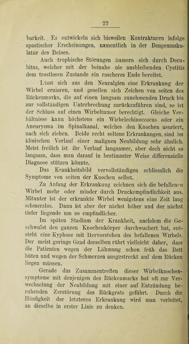 barkeit. _ Es entwickeln sich bisweilen Kontrakturen infolge spastischer Erscheinungen, namentlich in der Beugemusku¬ latur des Beines. Auch trophische Störungen äussern sich durch Decu¬ bitus, welcher mit der beinahe nie ausbleibenden Cystitis dem trostlosen Zustande ein rascheres Ende bereitet. Lässt sich aus den Neuralgien eine Erkrankung der Wirbel eruieren, und gesellen sich Zeichen von seiten des Bückenmarks, die auf einen langsam zunehmenden Druck bis zur vollständigen Unterbrechung zurückzuführen sind, so ist der Schluss auf einen Wirbeltumor berechtigt. Gleiche Ver¬ hältnisse kann höchstens ein Wirbelechinoccocus oder ein Aneurysma im Spinalkanal, welches den Knochen usuriert, nach sich ziehen. Beide recht seltene Erkrankungen, sind im klinischen Verlauf einer malignen Neubildung sehr ähnlich. Meist freilich ist ihr Verlauf langsamer, aber doch nicht so langsam, dass man darauf in bestimmter Weise differenzielle Diagnose stützen könnte. Das Krankheitsbild vervollständigen schliesslich die Symptome von seiten der Knochen selbst. Zu Anfang der Erkrankung zeichnen sich die befallenen Wirbel mehr oder minder durch Druckempfindlichkeit aus. Mitunter ist der erkrankte Wirbel wenigstens eine Zeit lang schmerzlos. Dann ist aber der nächst höher und der nächst tiefer liegende um so empfindlicher. Im späten Stadium der Krankheit, nachdem die Ge¬ schwulst den ganzen Knochenkörper durchwuchert hat, ent¬ steht eine Kyphose mit Hervorstehen des befallenen Wirbels. Der meist geringe Grad derselben rührt vielleicht daher, dass die Patienten wegen der Lähmung schon früh das Bett hüten und wegen der Schmerzen ausgestreckt auf dem Kücken liegen müssen. Gerade das Zusammentreffen dieser Wirbelknochen¬ symptome mit denjenigen des Rückenmarks hat oft zur Ver¬ wechselung der Neubildung mit einer auf Entzündung be¬ ruhenden Zerstörung des Rückgrats geführt. Durch die Häufigkeit der letzteren Erkrankung wird man verleitet, an dieselbe in erster Linie zu denken.