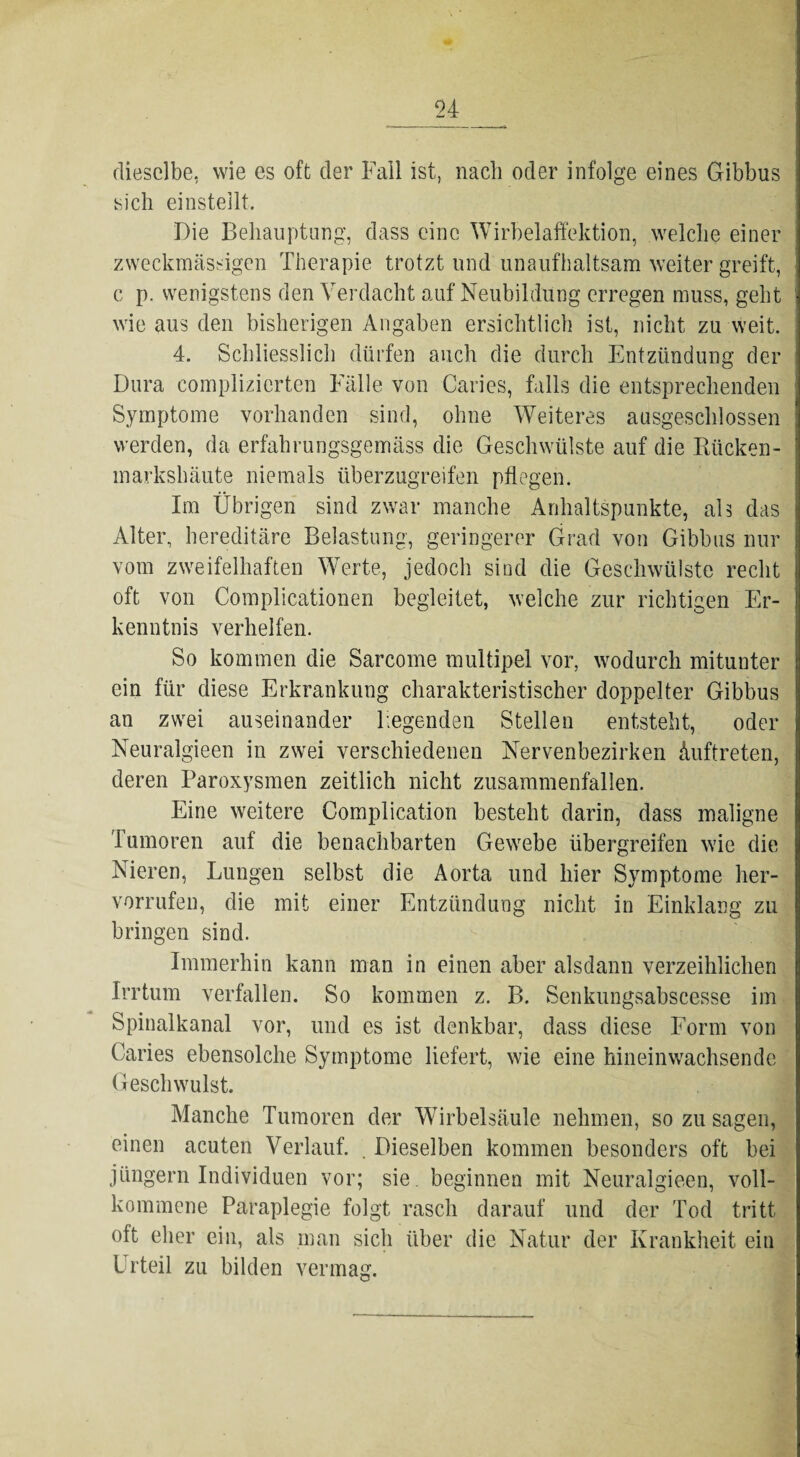 dieselbe, wie es oft der Fall ist, nach oder infolge eines Gibbus sich einstellt. Die Behauptung, dass eine Wirbelaffektion, welche einer zweckmässigen Therapie trotzt und unaufhaltsam weiter greift, c p. wenigstens den Verdacht auf Neubildung erregen muss, geht wie aus den bisherigen Angaben ersichtlich ist, nicht zu weit. 4. Schliesslich dürfen auch die durch Entzündung der Dura complizierten Fälle von Caries, falls die entsprechenden Symptome vorhanden sind, ohne Weiteres ausgeschlossen werden, da erfahrungsgemäss die Geschwülste auf die Rücken¬ markshäute niemals überzugreifen pflegen. Im Übrigen sind zwar manche Anhaltspunkte, ah das Alter, hereditäre Belastung, geringerer Grad von Gibbus nur vom zweifelhaften Werte, jedoch sind die Geschwülste recht oft von Complicationen begleitet, welche zur richtigen Er¬ kenntnis verhelfen. So kommen die Sarcome multipel vor, wodurch mitunter ein für diese Erkrankung charakteristischer doppelter Gibbus an zwei auseinander Fegenden Stellen entsteht, oder Neuralgieen in zwei verschiedenen Nervenbezirken Auftreten, deren Paroxysmen zeitlich nicht zusammenfallen. Eine weitere Complication besteht darin, dass maligne Tumoren auf die benachbarten Gewebe übergreifen wie die Nieren, Lungen selbst die Aorta und hier Symptome her- vorrufen, die mit einer Entzündung nicht in Einklang zu bringen sind. Immerhin kann man in einen aber alsdann verzeihlichen Irrtum verfallen. So kommen z. B. Senkungsabscesse im Spinalkanal vor, und es ist denkbar, dass diese Form von Caries ebensolche Symptome liefert, wie eine hineinwachsende Geschwulst. Manche Tumoren der Wirbelsäule nehmen, so zu sagen, einen acuten Verlauf. . Dieselben kommen besonders oft bei jüngern Individuen vor; sie. beginnen mit Neuralgieen, voll¬ kommene Paraplegie folgt rasch darauf und der Tod tritt oft eher ein, als man sich über die Natur der Krankheit ein Urteil zu bilden vermag.