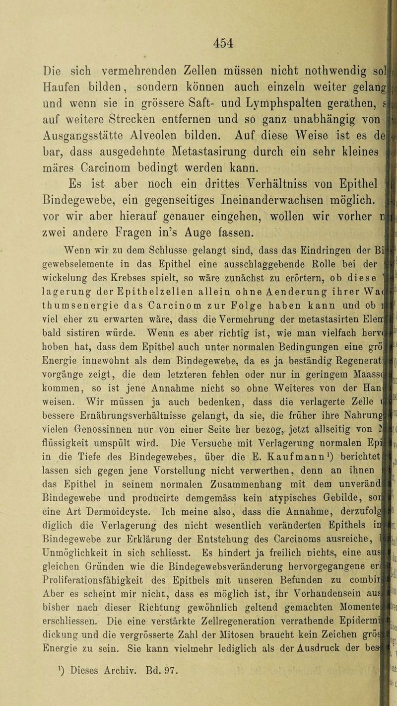 Die sich vermehrenden Zellen müssen nicht nothwendig solll Haufen bilden, sondern können auch einzeln weiter gelang!}; und wenn sie in grössere Saft- und Lymphspalten gerathen, sjtg auf weitere Strecken entfernen und so ganz unabhängig von Ausgangsstätte Alveolen bilden. Auf diese Weise ist es de|| bar, dass ausgedehnte Metastasirung durch ein sehr kleines märes Carcinom bedingt werden kann. Es ist aber noch ein drittes Yerhältniss von Epithel Bindegewebe, ein gegenseitiges Ineinanderwachsen möglich, vor wir aber hierauf genauer eingehen, wmllen wir vorher n| zwei andere Fragen in’s Auge fassen. Wenn wir zu dem Schlüsse gelangt sind, dass das Eindringen der Bi| gewebselemente in das Epithel eine ausschlaggebende Rolle bei der Wickelung des Krebses spielt, so wäre zunächst zu erörtern, ob diese lagerung der Epithelzellen allein ohne Aenderung ihrer Wa<§ thumsenergie das Carcinom zur Folge haben kann und ob i viel eher zu erwarten wäre, dass die Vermehrung der metastasirten Elen bald sistiren würde. Wenn es aber richtig ist, wie man vielfach herv<i hoben hat, dass dem Epithel auch unter normalen Bedingungen eine grö Energie innewohnt als dem Bindegewebe, da es ja beständig Regenerat; Vorgänge zeigt, die dem letzteren fehlen oder nur in geringem Maassd kommen, so ist jene Annahme nicht so ohne Weiteres von der Hanf weisen. Wir müssen ja auch bedenken, dass die verlagerte Zelle i bessere Ernährungsverhältnisse gelangt, da sie, die früher ihre Nahrund vielen Genossinnen nur von einer Seite her bezog, jetzt allseitig von I Flüssigkeit umspült wird. Die Versuche mit Verlagerung normalen Epi in die Tiefe des Bindegewebes, über die E. Kaufmann1) berichtet| lassen sich gegen jene Vorstellung nicht verwerthen, denn an ihnen | das Epithel in seinem normalen Zusammenhang mit dem unverändi! Bindegewebe und producirte demgemäss kein atypisches Gebilde, sor eine Art Dermoidcyste. Ich meine also, dass die Annahme, derzufolgb diglich die Verlagerung des nicht wesentlich veränderten Epithels iü|| Bindegewebe zur Erklärung der Entstehung des Carcinoms ausreiche, 1 Unmöglichkeit in sich schliesst. Es hindert ja freilich nichts, eine aus gleichen Gründen wie die Bindegewebsveränderung hervorgegangene er| Proliferationsfähigkeit des Epithels mit unseren Befunden zu cornbii Aber es scheint mir nicht, dass es möglich ist, ihr Vorhandensein aus bisher nach dieser Richtung gewöhnlich geltend gemachten Momente| erschliessen. Die eine verstärkte Zellregeneration verrathende Epidermij dickung und die vergrösserte Zahl der Mitosen braucht kein Zeichen grös Energie zu sein. Sie kann vielmehr lediglich als der Ausdruck der besj l) Dieses Archiv. Bd. 97.