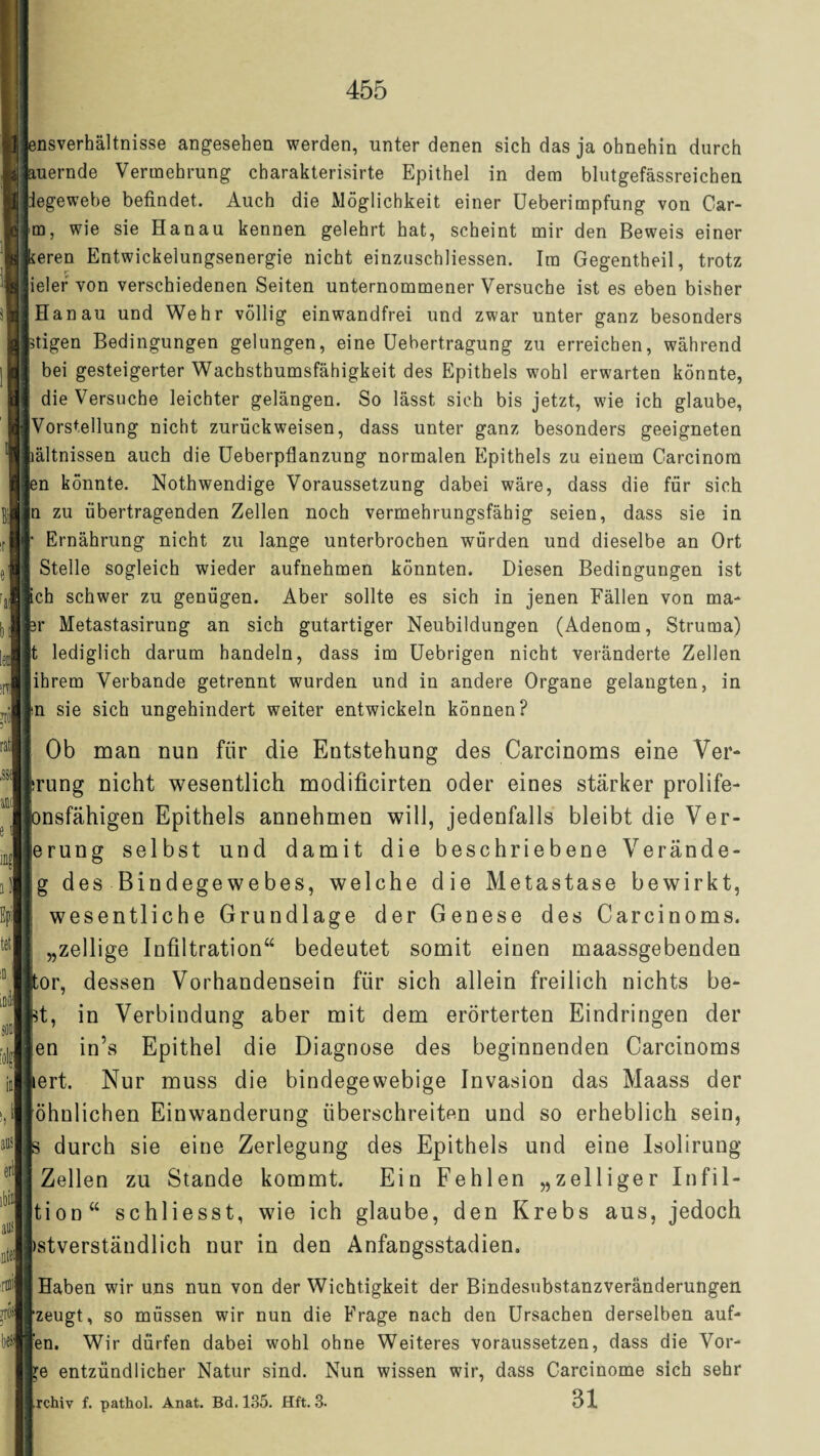 snsverhältnisse angesehen werden, unter denen sich das ja ohnehin durch raernde Vermehrung charakterisirte Epithel in dem blutgefässreichen iegewebe befindet. Auch die Möglichkeit einer Ueberimpfung von Car- m, wie sie Hanau kennen gelehrt hat, scheint mir den Beweis einer *eren Entwickelungsenergie nicht einzuschliessen. Im Gegentheil, trotz ieler von verschiedenen Seiten unternommener Versuche ist es eben bisher Hanau und Wehr völlig einwandfrei und zwar unter ganz besonders ätigen Bedingungen gelungen, eine Uebertragung zu erreichen, während bei gesteigerter Wachsthumsfähigkeit des Epithels wohl erwarten könnte, die Versuche leichter gelängen. So lässt sich bis jetzt, wie ich glaube, Vorstellung nicht zurück weisen, dass unter ganz besonders geeigneten lältnissen auch die Ueberpflanzung normalen Epithels zu einem Carcinom en könnte. Nothwendige Voraussetzung dabei wäre, dass die für sich n zu übertragenden Zellen noch vermehrungsfähig seien, dass sie in • Ernährung nicht zu lange unterbrochen würden und dieselbe an Ort Stelle sogleich wieder aufnehmen könnten. Diesen Bedingungen ist ich schwer zu genügen. Aber sollte es sich in jenen Fällen von ma- er Metastasirung an sich gutartiger Neubildungen (Adenom, Struma) t lediglich darum handeln, dass im Uebrigen nicht veränderte Zellen ihrem Verbände getrennt wurden und in andere Organe gelangten, in m sie sich ungehindert weiter entwickeln können? ; Ob man nun für die Entstehung des Carcinoms eine Ver¬ jüng nicht wesentlich modificirten oder eines stärker prolife- pnsfähigen Epithels annehmen will, jedenfalls bleibt die Ver- jerung selbst und damit die beschriebene Verände- g des Bindegewebes, welche die Metastase bewirkt, wesentliche Grundlage der Genese des Carcinoms. i „zellige Infiltration“ bedeutet somit einen maassgebenden jtor, dessen Vorhandensein für sich allein freilich nichts be- pt, in Verbindung aber mit dem erörterten Eindringen der jen in’s Epithel die Diagnose des beginnenden Carcinoms kert. Nur muss die bindegewebige Invasion das Maass der öhnlichen Einwanderung überschreiten und so erheblich sein, k durch sie eine Zerlegung des Epithels und eine Isolirung Zellen zu Stande kommt. Ein Fehlen „zelliger Infil- tion“ schliesst, wie ich glaube, den Krebs aus, jedoch )stverständlich nur in den Anfangsstadien. Haben wir uns nun von der Wichtigkeit der Bindesubstanzveränderungen rzeugt, so müssen wir nun die Frage nach den Ursachen derselben auf- len. Wir dürfen dabei wohl ohne Weiteres voraussetzen, dass die Vor- pe entzündlicher Natur sind. Nun wissen wir, dass Carcinome sich sehr Irchiv f. pathol. Anat. Bd. 135. Hft. 3. 31