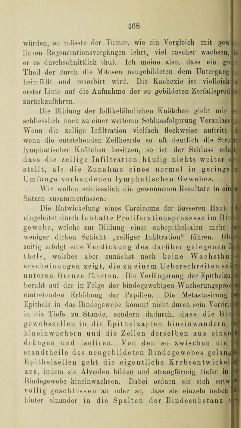 i- br i- d ir t. wiirdeo, so müsste der Tumor, wie ein Vergleich mit gew liehen Regenerationsvorgängen lehrt, viel rascher wachsen, er es durchschnittlich thut. Ich meine also, dass ein gre Theil der durch die Mitosen neugebildeten dem Untergang heimfällt und resorbirt wird. Die Kachexie ist vielleicht a erster Linie auf die Aufnahme der so gebildeten Zerfallsprod :e zurückzuführen. Die Bildung der follikelähnlichen Knötchen giebt mir schliesslich noch zu einer weiteren Schlussfolgerung Veranlass Wenn die zellige Infiltration vielfach fleckweise auftritt wenn die entstehenden Zellheerde so oft deutlich die Stru lymphatischer Knötchen besitzen, so ist der Schluss erlaj dass die zellige Infiltration häufig nichts weiter < N stellt, als die Zunahme eines normal in geringe Umfange vorhandenen lymphatischen Gewebes. Wir wollen schliesslich die gewonnenen Resultate in ein Sätzen zusammenfassen: Die Entwickelung eines Carcinoms der äusseren Haut eingeleitet durch lebhafte Proliferationsprozesse im Bin gewebe, welche zur Bildung einer subepithelialen mehr weniger dicken Schicht „zelliger Infiltration“ führen. GR zeitig erfolgt eine Verdickung des darüber gelegenen I ki thels, welches aber zunächst noch keine W'achsthu erscheinungen zeigt, die zu einem Ueberschreiten sei ‘0 d * i- - ■ unteren Grenze führten. Die Verlängerung der Epithelza1 beruht auf der in Folge der bindegewebigen Wucherungsproz e eintretenden Erhöhung der Papillen. Die Metastasirung Epithels in das Bindegewebe kommt nicht durch sein Vordrii in die Tiefe zu Stande, sondern dadurch, dass die Bia gewebszellen in die Epithelzapfen hinein wandern hineinwuchern und die Zellen derselben aus einan s u d r drängen und isoliren. Von den so zwischen die * standtheile des neugebildeten Bindegewebes gelang t Epithelzellen geht die eigentliche Krebsen twickel|g aus, indem sie Alveolen bilden und strangförmig tiefer in Bindegewebe hineinwachsen. Dabei ordnen sie sich entw völlig geschlossen an oder so, dass sie einzeln neben hinter einander in die Spalten der Bindesubstanz \ * s r d