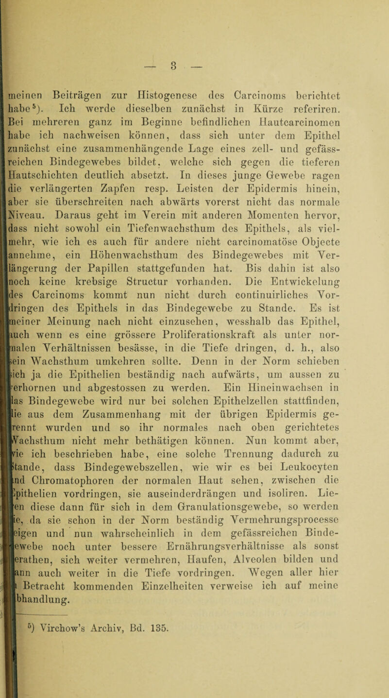 I meinen Beiträgen zur Histogenese des Carcinoms berichtet [habe5). Ich werde dieselben zunächst in Kürze referiren. I Bei mehreren ganz im Beginne befindlichen ilautcarcinomen I habe ich naehweisen können, dass sich unter dem Epithel ■ zunächst eine zusammenhängende Lage eines zell- und gefäss- Ireichen Bindegewebes bildet, welche sich gegen die tieferen 1 Hautschichten deutlich absetzt. In dieses junge Gewebe ragen ■ die verlängerten Zapfen resp. Leisten der Epidermis hinein, IIaber sie überschreiten nach abwärts vorerst nicht das normale ■Niveau. Daraus geht im Yerein mit anderen Momenten hervor, [dass nicht sowohl ein Tiefenwachsthum des Epithels, als viel- ||mehr, wie ich es auch für andere nicht carcinomatöse Objecte [lannehine, ein Höhenwachsthum des Bindegewebes mit Ver- IJlängerung der Papillen stattgefunden hat. Bis dahin ist also lnoch keine krebsige Structur vorhanden. Die Entwickelung [des Carcinoms kommt nun nicht durch continuirliches Vor¬ bringen des Epithels in das Bindegewebe zu Stande. Es ist Imeiner Meinung nach nicht einzusehen, wesshalb das Epithel, liuch wenn es eine grössere Proliferationskraft als unter nor- wnalen Verhältnissen besässe, in die Tiefe dringen, d. h., also lein Wachsthum umkehren sollte. Denn in der Norm schieben lieh ja die Epithelien beständig nach aufwärts, um aussen zu rerhornen und abgestossen zu werden. Ein Hineinwachsen in [las Bindegewebe wird nur bei solchen Epithelzellen stattfinden, Iftie aus dem Zusammenhang mit der übrigen Epidermis ge¬ lrennt wurden und so ihr normales nach oben gerichtetes IVachsthum nicht mehr bethätigen können. Nun kommt aber, jvie ich beschrieben habe, eine solche Trennung dadurch zu Stande, dass Bindegewebszellen, wie wir es bei Leukocyten md Chromatophoren der normalen Haut sehen, zwischen die Epithelien Vordringen, sie auseinderdrängen und isoliren. Lie- en diese dann für sich in dem Granulationsgewebe, so werden Be, da sie schon in der Norm beständig Vermehrungsprocesse Beigen und nun wahrscheinlich in dem gefässreichen Binde- |cwebe noch unter bessere Ernährungsverhältnisse als sonst erathen, sich weiter vermehren, Haufen, Alveolen bilden und jann auch weiter in die Tiefe Vordringen. Wegen aller hier I Betracht kommenden Einzelheiten verweise ich auf meine Blbhandlung. ö) Virchow’s Archiv, Bd. 135.