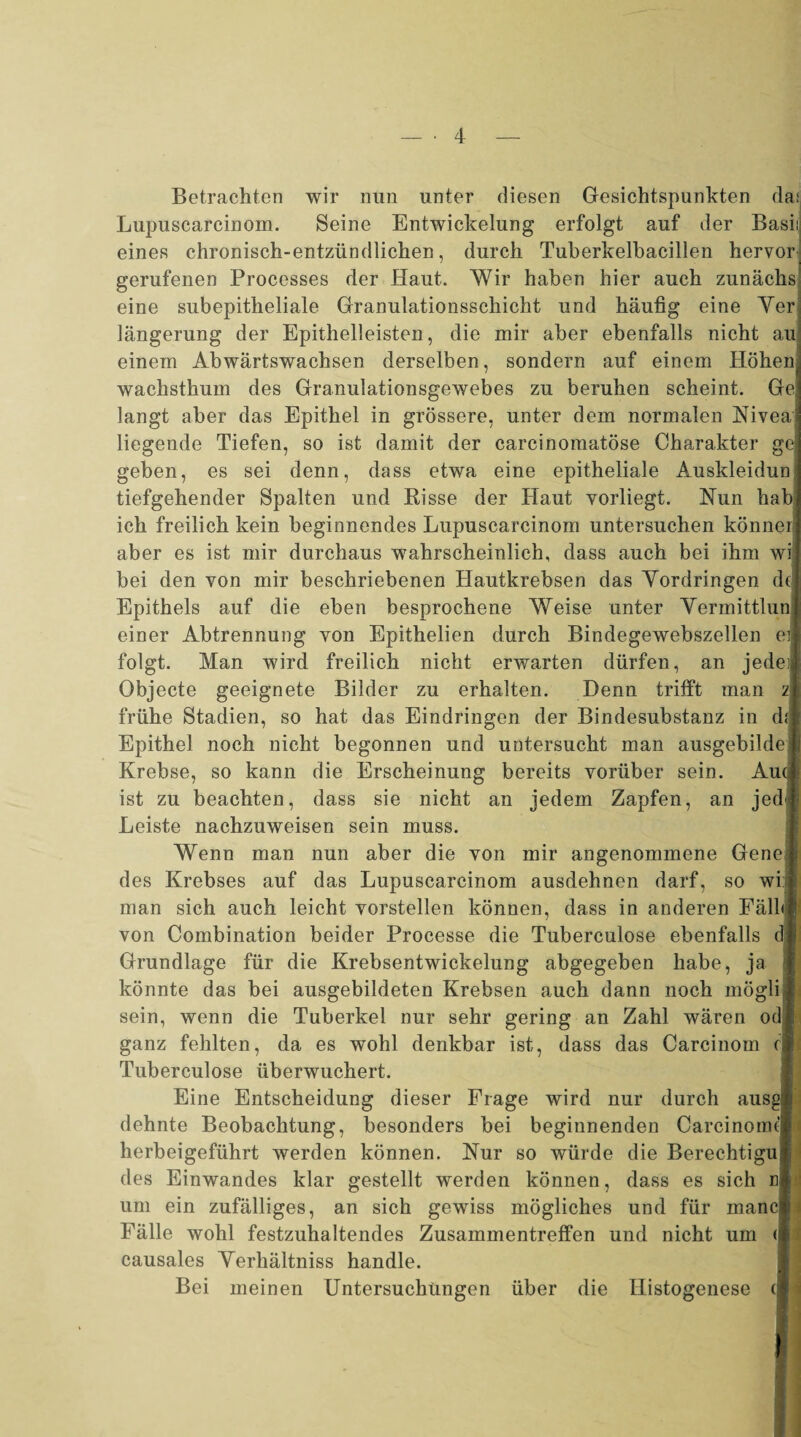 Betrachten wir nun unter diesen Gesichtspunkten da; Lupuscarcinom. Seine Entwickelung erfolgt auf der Basi; eines chronisch-entzündlichen, durch Tuberkelbacillen hervor gerufenen Processes der Haut. Wir haben hier auch zunächs eine subepitheliale Granulationsschicht und häufig eine Yer iängerung der Epithelleisten, die mir aber ebenfalls nicht au einem Abwärtswachsen derselben, sondern auf einem Höhen: wachsthum des Granulationsgewebes zu beruhen scheint. Ge langt aber das Epithel in grössere, unter dem normalen Niveai liegende Tiefen, so ist damit der carcinomatöse Charakter ge geben, es sei denn, dass etwa eine epitheliale Auskleidun tiefgehender Spalten und Risse der Haut vorliegt. Nun hab ich freilich kein beginnendes Lupuscarcinom untersuchen könne* aber es ist mir durchaus wahrscheinlich, dass auch bei ihm wi bei den von mir beschriebenen Hautkrebsen das Vordringen de Epithels auf die eben besprochene Weise unter Yermittlun einer Abtrennung von Epithelien durch Bindegewebszellen ei folgt. Man wird freilich nicht erwarten dürfen, an jede; Objecte geeignete Bilder zu erhalten. Denn trifft man z frühe Stadien, so hat das Eindringen der Bindesubstanz in d; Epithel noch nicht begonnen und untersucht man ausgebildei Krebse, so kann die Erscheinung bereits vorüber sein. Au( ist zu beachten, dass sie nicht an jedem Zapfen, an jed< Leiste nachzuweisen sein muss. Wenn man nun aber die von mir angenommene Genei des Krebses auf das Lupuscarcinom ausdehnen darf, so wi j man sich auch leicht vorstellen können, dass in anderen FällJj von Combination beider Processe die Tuberculose ebenfalls dl Grundlage für die Krebsentwickelung abgegeben habe, ja könnte das bei ausgebildeten Krebsen auch dann noch möglil sein, wenn die Tuberkel nur sehr gering an Zahl wären od| ganz fehlten, da es wohl denkbar ist, dass das Carcinom cl Tuberculose überwuchert. Eine Entscheidung dieser Frage wird nur durch ausg dehnte Beobachtung, besonders bei beginnenden Carcinomt herbeigeführt werden können. Nur so würde die Berechtigu des Einwandes klar gestellt werden können, dass es sich n um ein zufälliges, an sich gewiss mögliches und für manc Fälle wohl festzuhaltendes Zusammentreffen und nicht um < causales Verhältnis handle. Bei meinen Untersuchungen über die Ilistogenese (