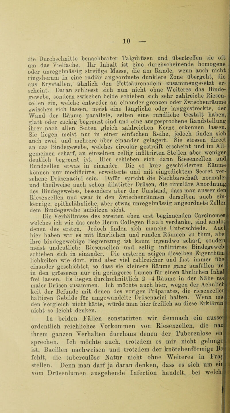 die Durchschnitte benachbarter Talgdrüsen und übertreffen sie oft um das Vielfache. Ihr Inhalt ist eine durchscheinende homogene oder unregelmässig streifige Masse, die am Rande, wenn auch nicht ringsherum in eine radiär angeordnete dunklere Zone übergeht, die aus Krystallen, ähnlich den Fettsäurenadeln zusammengesetzt er¬ scheint. Daran schliesst sich nun nicht ohne Weiteres das Binde¬ gewebe, sondern zwischen beide schieben sich sehr zahlreiche Riesen¬ zellen ein, welche entweder an einander grenzen oder Zwischenräume zwischen sich lassen, meist eine längliche oder langgestreckte, der Wand der Räume parallele, selten eine rundliche Gestalt haben, glatt oder zackig begrenzt sind und eine ausgesprochene Randstellung ihrer nach allen Seiten gleich zahlreichen Kerne erkennen lassen. Sie liegen meist nur in einer einfachen Reihe, jedoch finden sich auch zwei und mehrere über einander gelagert. Sie stossen direct an das Bindegewebe, welches circulär gestreift erscheint und im All¬ gemeinen scharf, an einzelnen zellig infiltrirten Stellen aber weniger deutlich begrenzt ist. Hier schieben sich dann Riesenzellen und Rundzellen etwas in einander. Die so kurz geschilderten Räume können nur modificirte, erweiterte und mit eingedicktem Secret ver¬ sehene Drüsenacini sein. Dafür spricht die Nachbarschaft normaler und theilweise auch schon dilatirter Drüsen, die circulare Anordnung des Bindegewebes, besonders aber der Umstand, dass man ausser den Riesen zellen und zwar in den Zwischenräumen derselben auch ein¬ kernige, epithelähnliche, aber etwas unregelmässig angeordnete Zeller dem Bindegewebe aufsitzen sieht. Die Verhältnisse des zweiten eben erst beginnenden Carcinomes welches ich wie das erste Herrn Collegen Haab verdanke, sind analog denen des ersten. Jedoch finden sich manche Unterschiede. Auel hier haben wir es mit länglichen und runden Räumen zu thun, abe ihre bindegewebige Begrenzung ist kaum irgendwo scharf, sonden meist undeutlich: Riesenzellen und zellig infiltrirtes Bindegeweb schieben sich in einander. Die ersteren zeigen dieselben Eigenthüm lichkeiten wie dort, sind aber viel zahlreicher und fast immer übe einander geschichtet, so dass sie kleinere Räume ganz ausfüllen un in den grösseren nur ein geringeres Lumen für einen ähnlichen Inhal frei lassen. Es liegen durchschnittlich 2—4 Räume in der Nähe noi maler Drüsen zusammen. Ich möchte auch hier, wegen der Aehnlicl keit der Befunde mit denen des vorigen Präparates, die riesenzeller haltigen Gebilde für umgewandelte Drüsenacini halten. Wenn rna|j den Vergleich nicht hätte, würde man hier freilich an diese Erklär un nicht so leicht denken. In beiden Fällen constatirten wir demnach ein aussei ordentlich reichliches Vorkommen von Riesenzellen, die nac ihrem ganzen Verhalten durchaus denen der Tuberculose en sprechen. Ich möchte auch, trotzdem es mir nicht gelung€ ist, Bacillen nachweisen und trotzdem der knötchenförmige Ba fehlt, die tuberculose Natur nicht ohne Weiteres in Fra£ stellen. Denn man darf ja daran denken, dass es sich um eii vom Drüsenlumen ausgehende Infection handelt, bei welch