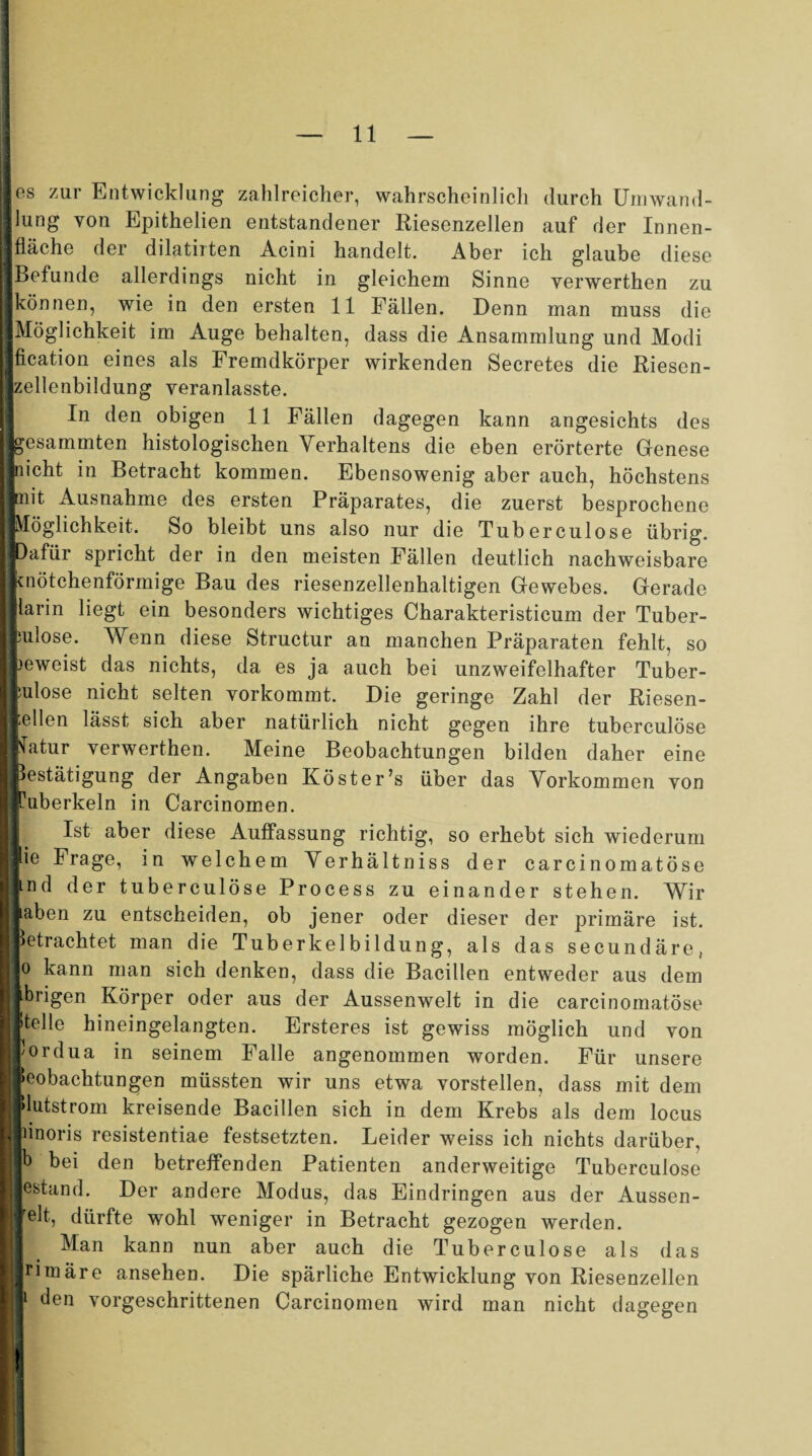 11 los zur Entwicklung zahlreicher, wahrscheinlich durch Umwand¬ lung von Epithelien entstandener Riesenzellen auf der Innen- 1 fläche der dilatiiten Acini handelt. Aber ich glaube diese | Befunde allerdings nicht in gleichem Sinne verwerthen zu I können, wie in den ersten 11 Fällen. Denn man muss die Möglichkeit im Auge behalten, dass die Ansammlung und Modi I fication eines als Fremdkörper wirkenden Secretes die Riesen¬ zellenbildung veranlasste. In den obigen 11 Fällen dagegen kann angesichts des feesammten histologischen Verhaltens die eben erörterte Genese ■nicht in Betracht kommen. Ebensowenig aber auch, höchstens linit Ausnahme des ersten Präparates, die zuerst besprochene ■Möglichkeit. So bleibt uns also nur die Tuberculose übrig. ||Dafür spricht der in den meisten Fällen deutlich nachweisbare ■knötchenförmige Bau des riesenzellenhaltigen Gewebes. Gerade mlarin liegt ein besonders wichtiges Charakteristicum der Tuber- I bulose. Wenn diese Structur an manchen Präparaten fehlt, so Ibeweist das nichts, da es ja auch bei unzweifelhafter Tuber- I bulose nicht selten yorkommt. Die geringe Zahl der Riesen- H -dien lässt sich aber natürlich nicht gegen ihre tuberculose fiVatur verwerthen. Meine Beobachtungen bilden daher eine I Bestätigung der Angaben Köster’s über das Vorkommen von I Tuberkeln in Carcinomen. Ist aber diese Auffassung richtig, so erhebt sich wiederum Ijlie Frage, in welchem Verhältniss der carcinomatöse jjmd der tuberculose Process zu einander stehen. Wir Ij laben zu entscheiden, ob jener oder dieser der primäre ist. Hbetrachtet man die Tuberkelbildung, als das secundäre, 0 kann man sich denken, dass die Bacillen entweder aus dem |j übrigen Körper oder aus der Aussenwelt in die carcinomatöse ||»teile hineingelangten. Ersteres ist gewiss möglich und von pordua in seinem Falle angenommen worden. Für unsere |Beobachtungen müssten wir uns etwa vorstellen, dass mit dem ||>lutstrom kreisende Bacillen sich in dem Krebs als dem locus Ihinoris resistentiae festsetzten. Leider weiss ich nichts darüber, |b bei den betreffenden Patienten anderweitige Tuberculose j estand. Der andere Modus, das Eindringen aus der Aussen- |jrelt, dürfte wohl weniger in Betracht gezogen werden. Man kann nun aber auch die Tuberculose als das Hrimäre ansehen. Die spärliche Entwicklung von Riesenzellen