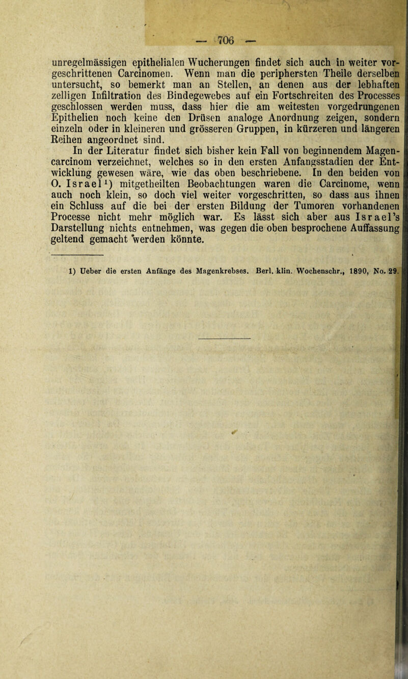 unregelmässigen epithelialen Wucherungen findet sich auch in weiter vor¬ geschrittenen Carcinomen. Wenn man die periphersten Theile derselben untersucht, so bemerkt man an Stellen, an denen aus der lebhaften zelligen Infiltration des Bindegewebes auf ein Fortschreiten des Processes geschlossen werden muss, dass hier die am weitesten vorgedrungenen Epithelien noch keine den Drüsen analoge Anordnung zeigen, sondern einzeln oder in kleineren und grösseren Gruppen, in kürzeren und längeren Reihen angeordnet sind. In der Literatur findet sich bisher kein Fall von beginnendem Magen- carcinom verzeichnet, welches so in den ersten Anfangsstadien der Ent¬ wicklung gewesen wäre, wie das oben beschriebene. In den beiden von O. Israel^) mitgetheilten Beobachtungen waren die Carcinome, wenn auch noch klein, so doch viel weiter vorgeschritten, so dass aus ihnen ein Schluss auf die bei der ersten Bildung der Tumoren vorhandenen Processe nicht mehr möglich war. Es lässt sich aber aus Israel’s Darstellung nichts entnehmen, was gegen die oben besprochene Auffassung geltend gemacht werden könnte. 1) lieber die ersten Anfänge des Magenkrebses. Berl. klin. Wochenschr., 1890, No. 29.