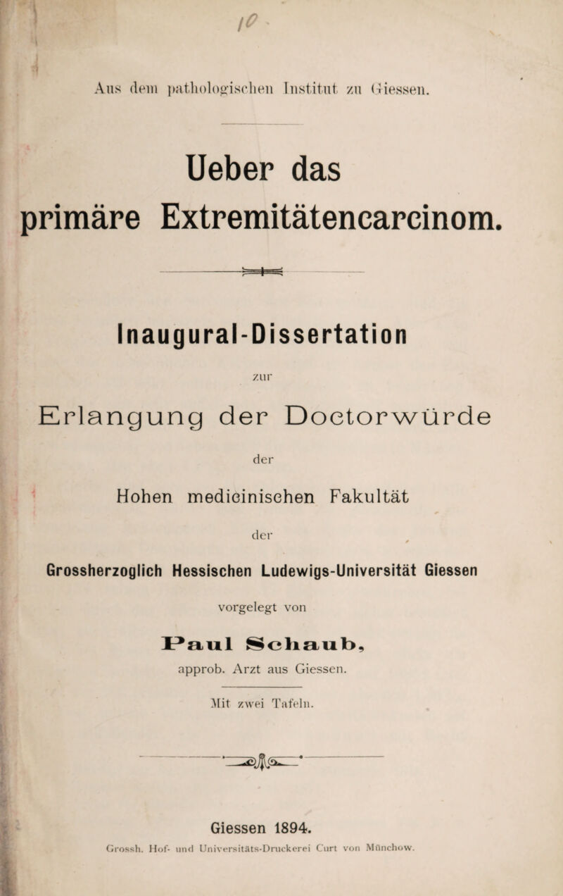 Aus dem pathologischen Institut zu Giessen. Ueber das primäre Extremitätenearcinom Inaugural-Dissertation zur Erlangung der Doetorwürde der Hohen medieinisehen Fakultät der * Grossherzoglich Hessischen Ludewigs-Universität Giessen vorgelegt von Paul Schaub, approb. Arzt aus Giessen. IMit zwei Tafeln. Giessen 1894. Grossh. Hof- und Universitäts-Druckerei Curt von Mflnchow.