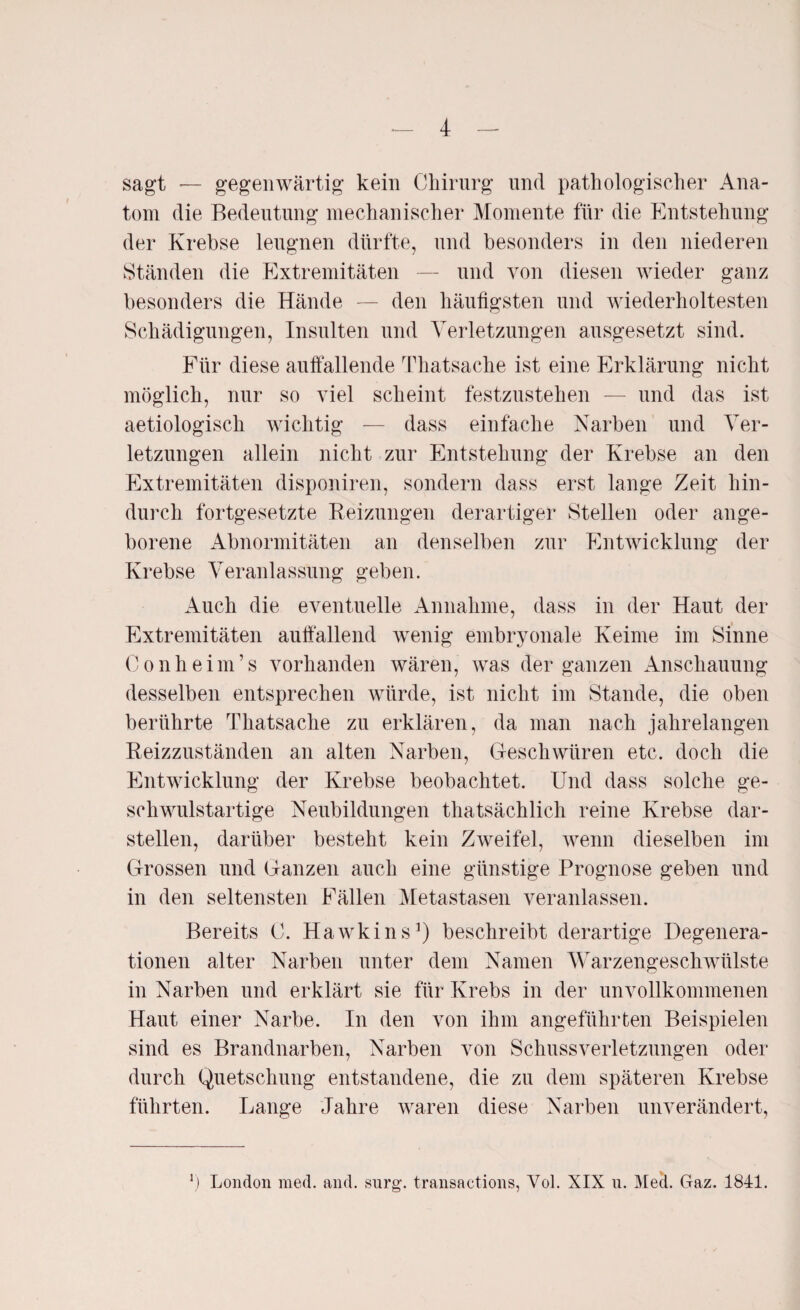 sagt — gegenwärtig kein Chirurg und pathologischer Ana¬ tom die Bedeutung mechanischer Momente für die Entstehung der Krebse leugnen dürfte, und besonders in den niederen Ständen die Extremitäten — und von diesen wieder ganz besonders die Hände — den häufigsten und wiederholtesten Schädigungen, Insulten und Verletzungen ausgesetzt sind. Für diese auffallende Thatsache ist eine Erklärung nicht möglich, nur so viel scheint festzustehen — und das ist aetiologisch wichtig — dass einfache Narben und Ver¬ letzungen allein nicht zur Entstehung der Krebse an den Extremitäten disponiren, sondern dass erst lange Zeit hin¬ durch fortgesetzte Reizungen derartiger Stellen oder ange¬ borene Abnormitäten an denselben zur Entwicklung der Krebse Veranlassung geben. Auch die eventuelle Annahme, dass in der Haut der Extremitäten auffallend wenig embryonale Keime im Sinne Conheim’s vorhanden wären, was der ganzen Anschauung desselben entsprechen würde, ist nicht im Stande, die oben berührte Thatsache zu erklären, da man nach jahrelangen Reizzuständen an alten Narben, Geschwüren etc. doch die Entwicklung der Krebse beobachtet. Und dass solche ge¬ schwulstartige Neubildungen thatsächlich reine Krebse dar¬ stellen, darüber besteht kein Zweifel, wenn dieselben im Grossen und Ganzen auch eine günstige Prognose geben und in den seltensten Fällen Metastasen veranlassen. Bereits C. Hawkins3) beschreibt derartige Degenera¬ tionen alter Narben unter dem Namen Warzengeschwülste in Narben und erklärt sie für Krebs in der unvollkommenen Haut einer Narbe. In den von ihm angeführten Beispielen sind es Brandnarben, Narben von Schussverletzungen oder durch Quetschung entstandene, die zu dem späteren Krebse führten. Lange Jahre waren diese Narben unverändert, 3) London med. and. surg. transactions, Vol. XIX n. Med. Gaz. 1841.