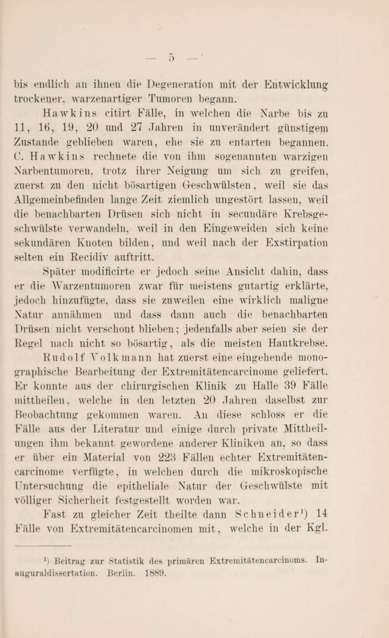 bis endlich an ihnen die Degeneration mit der Entwicklung trockener, warzenartiger Tumoren begann. Hawkins citirt Fälle, in welchen die Narbe bis zu 11, 16, 11), 20 und 27 Jahren in unverändert günstigem Zustande geblieben waren, ehe sie zu entarten begannen. C. Hawkins rechnete die von ihm sogenannten warzigen Narbentumoren, trotz ihrer Neigung um sich zu greifen, zuerst zu den nicht bösartigen Geschwülsten, weil sie das Allgemeinbefinden lange Zeit ziemlich ungestört lassen, weil die benachbarten Drüsen sich nicht in secundäre Krebsge¬ schwülste verwandeln, weil in den Eingeweiden sich keine sekundären Knoten bilden, und weil nach der Exstirpation selten ein Recidiv auftritt. Später modificirte er jedoch seine Ansicht dahin, dass er die Warzentumoren zwar für meistens gutartig erklärte, jedoch hinzufügte, dass sie zuweilen eine wirklich maligne Natur annähmen und dass dann auch die benachbarten Drüsen nicht verschont blieben; jedenfalls aber seien sie der Regel nach nicht so bösartig, als die meisten Hautkrebse. R ud o 1 f V o 1 k mann hat zuerst eine eingehende mono¬ graphische Bearbeitung der Extremitätencarcinome geliefert. Er konnte aus der chirurgischen Klinik zu Halle 39 Fälle mittheilen, welche in den letzten 20 Jahren daselbst zur Beobachtung gekommen waren. An diese schloss er die Fälle aus der Literatur und einige durch private Mittheil¬ ungen ihm bekannt gewordene anderer Kliniken an, so dass er über ein Material von 223 Fällen echter Extremitäten¬ carcinome verfügte, in welchen durch die mikroskopische Untersuchung die epitheliale Natur der Geschwülste mit völliger Sicherheit festgestellt worden war. Fast zu gleicher Zeit theilte dann Schneider1) 14 Fälle von Extremitätencarcinomen mit, welche in der Kgl. f) Beitrag zur Statistik des primären Extremitätencarcinoms. In¬ auguraldissertation. Berlin. 1889.