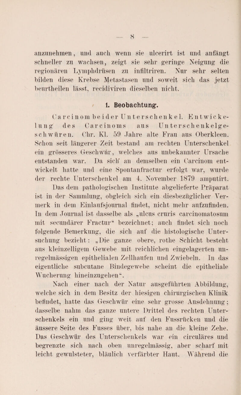 anzimekmen, und auch wenn sie ulcerirt ist und anfängt schneller zu wachsen, zeigt sie sehr geringe Neigung die regionären Lymphdrtisen zu infiltriren. Nur sehr selten bilden diese Krebse Metastasen und soweit sich das jetzt beurtheilen lässt, recidiviren dieselben nicht. 1. Beobachtung*. Ca rc inom beider Unterschenk e 1. Entwiche- lung des Car c in o ms aus Unterschenkelge¬ schwüren. Ohr. Kl. 59 Jahre alte Frau aus Oberkleen. Schon seit längerer Zeit bestand am rechten Unterschenkel ein grösseres Geschwür, welches aus unbekannter Ursache entstanden war. Da sich' an demselben ein Carcinom ent¬ wickelt hatte und eine Spontanfractur erfolgt war, wurde der rechte Unterschenkel am 4. November 1879 amputirt. Das dem pathologischen Institute abgelieferte Präparat ist in der Sammlung, obgleich sich ein diesbezüglicher Ver¬ merk in dem Einlaufsjournal findet, nicht mehr aufzufinden. In dem Journal ist dasselbe als „ulcus cruris carcinomatosum mit secundärer Fractur“ bezeichnet; auch findet sich noch folgende Bemerkung, die sich auf die histologische Unter¬ suchung bezieht: „Die ganze obere, rotlie Schicht besteht aus kleinzelligem Gewebe mit reichlichen eingelagerten un¬ regelmässigen epithelialen Zellhaufen und Zwiebeln. In das eigentliche subcutane Bindegewebe scheint die epitheliale Wucherung hineinzugehen“. Nach einer nach der Natur ausgeführten Abbildung, welche sich in dem Besitz der hiesigen chirurgischen Klinik befindet, hatte das Geschwür eine sehr grosse Ausdehnung; dasselbe nahm das ganze untere Drittel des rechten Unter¬ schenkels ein und ging weit auf den Fussrücken und die äussere Seite des Fusses über, bis nahe an die kleine Zehe. Das Geschwür des Unterschenkels war ein circuläres und begrenzte sich nach oben unregelmässig, aber scharf mit leicht gewulsteter, bläulich verfärbter Haut. Während die