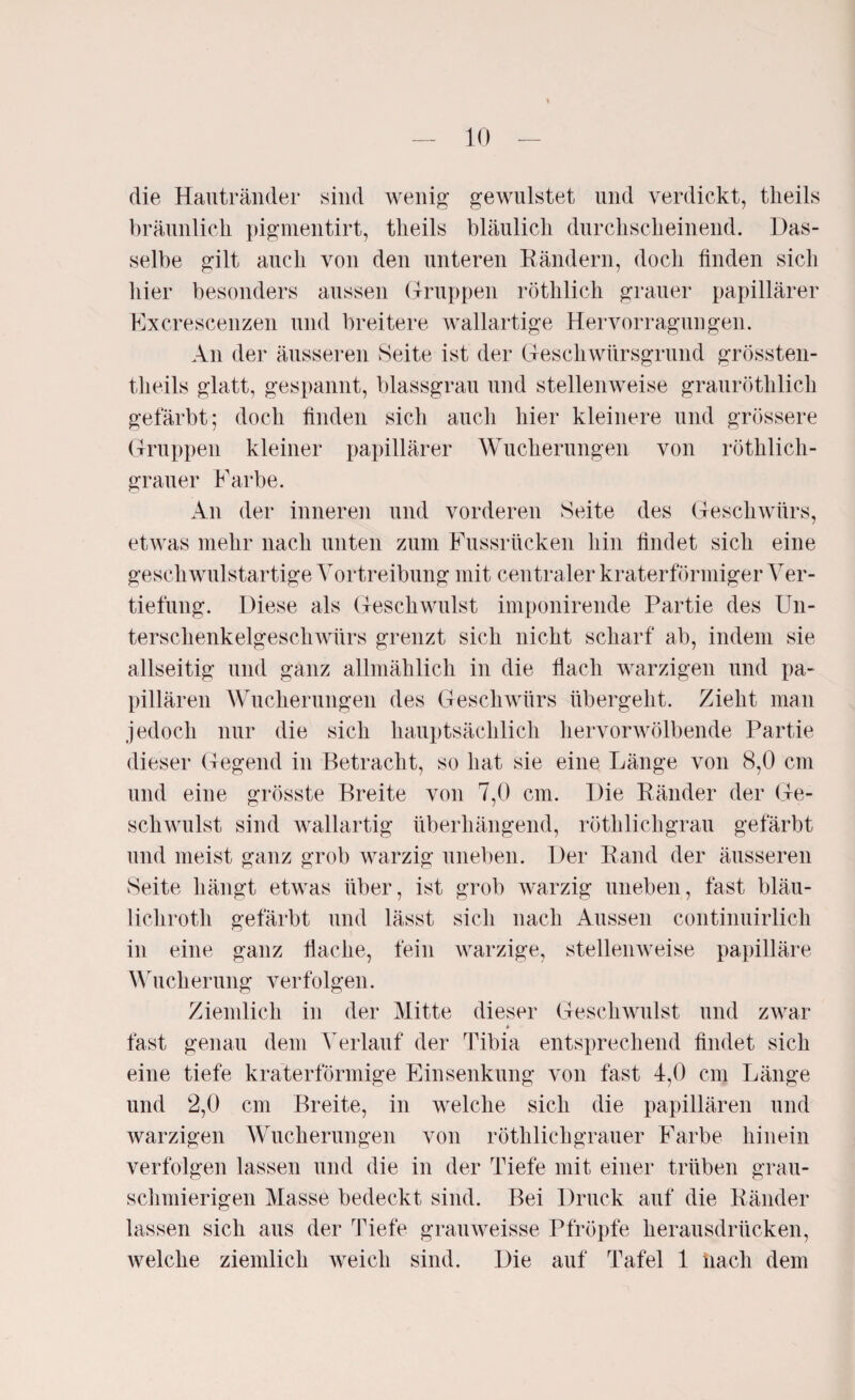 — 10 — die Hautränder sind wenig gewilistet lind verdickt, theils bräunlich pigmentirt, theils bläulich durchscheinend. Das¬ selbe gilt auch von den unteren Rändern, doch finden sich hier besonders aussen Gruppen röthlich grauer papillärer Excrescenzen und breitere wallartige Hervorragungen. An der äusseren Seite ist der Geschwürsgrund grössten- tlieils glatt, gespannt, blassgrau und stellenweise grauröthlich gefärbt; doch finden sich auch hier kleinere und grössere Gruppen kleiner papillärer Wucherungen von röthlich- grauer Farbe. An der inneren und vorderen Seite des Geschwürs, etwas mehr nach unten zum Fussrücken hin findet sich eine geschwulstartige Vortreibung mit centraler kraterförmiger Ver¬ tiefung. Diese als Geschwulst imponirende Partie des Un¬ terschenkelgeschwürs grenzt sich nicht scharf ab, indem sie allseitig und ganz allmählich in die Hach warzigen und pa¬ pillären Wucherungen des Geschwürs übergeht. Zieht man jedoch nur die sich hauptsächlich hervorwölbende Partie dieser Gegend in Betracht, so hat sie eine Länge von 8,0 cm und eine grösste Breite von 7,0 cm. Die Ränder der Ge¬ schwulst sind wallartig überhängend, röthlichgrau gefärbt und meist ganz grob warzig uneben. Der Rand der äusseren Seite hängt etwas über, ist grob warzig uneben, fast bläu- lichroth gefärbt und lässt sich nach Aussen continuirlich in eine ganz flache, fein warzige, stellenweise papilläre Wucherung verfolgen. Ziemlich in der Mitte dieser Geschwulst und zwar fast genau dem Verlauf der Tibia entsprechend findet sich eine tiefe kraterförmige Einsenkung von fast 4,0 cm Länge und 2,0 cm Breite, in welche sich die papillären und warzigen Wucherungen von röthlichgrauer Farbe hinein verfolgen lassen und die in der Tiefe mit einer trüben grau¬ schmierigen Masse bedeckt sind. Bei Druck auf die Ränder lassen sich aus der Tiefe grauweisse Pfropfe herausdrücken,