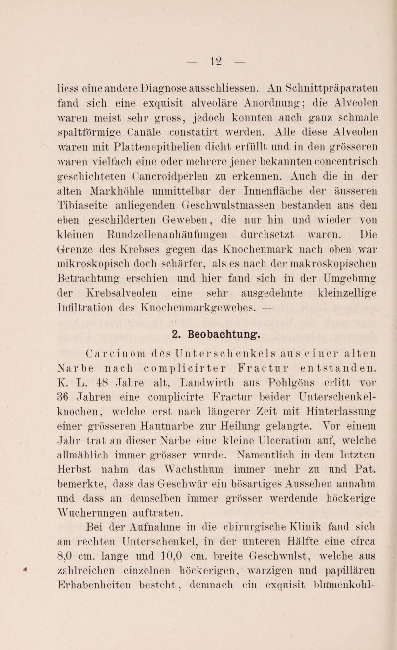 liess eine andere Diagnose ausschliessen. An Schnittpräparaten fand sich eine exquisit alveoläre Anordnung; die Alveolen waren meist sehr gross, jedoch konnten auch ganz schmale spaltförmige Canäle constatirt werden. Alle diese Alveolen waren mit Plattenepithelien dicht erfüllt und in den grösseren waren vielfach eine oder mehrere jener bekannten concentrisch geschichteten Cancroidperlen zu erkennen. Auch die in der alten Markhöhle unmittelbar der Innenfläche der äusseren Tibiaseite anliegenden Geschwulstmassen bestanden aus den eben geschilderten Geweben, die nur hin und wieder von kleinen Rundzellenanhäufungen durchsetzt waren. Die Grenze des Krebses gegen das Knochenmark nach oben war mikroskopisch doch schärfer, als es nach der makroskopischen Betrachtung erschien und hier fand sich in der Umgebung der Krebsalveolen eine sehr ausgedehnte kleinzellige Infiltration des Knochenmarkgewebes. — 2. Beobachtung*. Carcinom des Unterschenkels aus einer alten Narbe nach complicirter Fractur entstanden. K. L. 48 -Talire alt, Landwirth aus Pohlgöns erlitt vor 86 Jahren eine complicirte Fractur beider Unterschenkel¬ knochen, welche erst nach längerer Zeit mit Hinterlassung einer grösseren Hautnarbe zur Heilung gelangte. Vor einem Jahr trat an dieser Narbe eine kleine Ulceration auf, welche allmählich immer grösser wurde. Namentlich in dem letzten Herbst nahm das Wachsthum immer mehr zu und Pat. bemerkte, dass das Geschwür ein bösartiges Aussehen annahm und dass an demselben immer grösser werdende höckerige Wucherungen auftraten. Bei der Aufnahme in die chirurgische Klinik fand sich am rechten Unterschenkel, in der unteren Hälfte eine circa 8,0 cm. lange und 10,0 cm. breite Geschwulst, welche aus zahlreichen einzelnen höckerigen, warzigen und papillären Erhabenheiten besteht, demnach ein exquisit blitmenkohl-