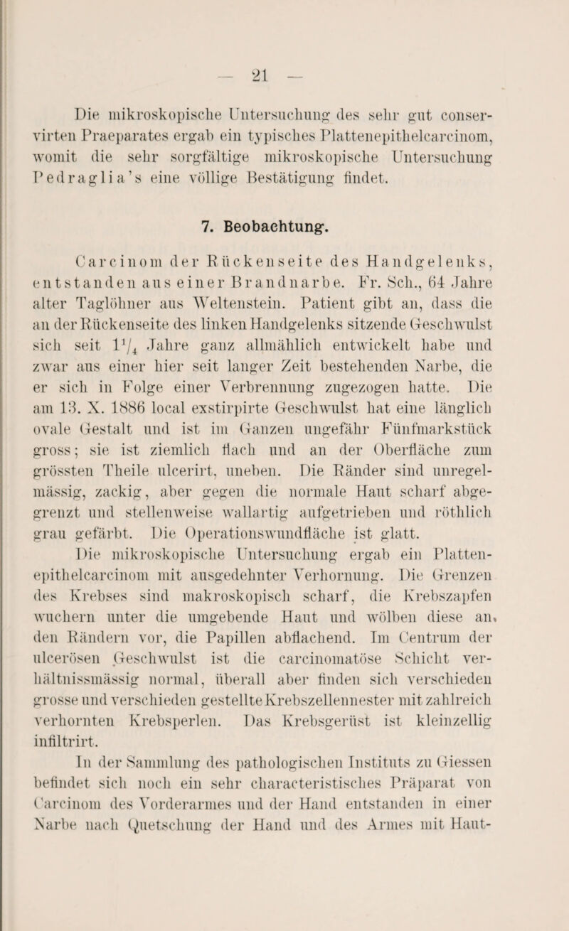 Die mikroskopische Untersuchung des sehr gut conser- virten Praeparates ergab ein typisches Plattenepithelcarcinom, womit die sehr sorgfältige mikroskopische Untersuchung Pedraglia’s eine völlige Bestätigung findet. 7. Beobachtung. C a r c i n o m der Rücken Seite des Handgelenks, entstanden aus einer Braudnarbe. Fr. Sch., 64 Jahre alter Taglöhner aus Weltenstein. Patient gibt an, dass die an der Rückenseite des linken Handgelenks sitzende G-eschwulst sich seit U/4 Jahre ganz allmählich entwickelt habe und zwar aus einer hier seit langer Zeit bestehenden Narbe, die er sich in Folge einer Verbrennung zugezogen hatte. Die am 18. X. 1S86 local exstirpirte Geschwulst hat eine länglich ovale Gestalt und ist im Ganzen ungefähr Fünfmarkstück gross; sie ist ziemlich flach und an der Oberfläche zum grössten Theile ulcerirt, uneben. Die Ränder sind unregel¬ mässig, zackig, aber gegen die normale Haut scharf abge¬ grenzt und stellenweise wallartig aufgetrieben und röthlich grau gefärbt. Die Operationswundfläche ist glatt. Die mikroskopische Untersuchung ergab ein Platten¬ epithelcarcinom mit ausgedehnter Verhornung. Die Grenzen des Krebses sind makroskopisch scharf, die Krebszapfen wuchern unter die umgebende Haut und wölben diese an» den Rändern vor, die Papillen abflachend. Im Centrum der ulcerösen Geschwulst ist die carcinomatöse Schicht ver- hältnissmässig normal, überall aber finden sich verschieden grosse und verschieden gestellte Krebszellennester mit zahlreich verhornten Krebsperlen. Das Krebsgerüst ist kleinzellig infiltrirt. In der Sammlung des pathologischen Instituts zu Giessen befindet sich noch ein sehr characteristisches Präparat von Carcinom des Vorderarmes und der Hand entstanden in einer Narbe nach Quetschung der Hand und des Armes mit Haut-