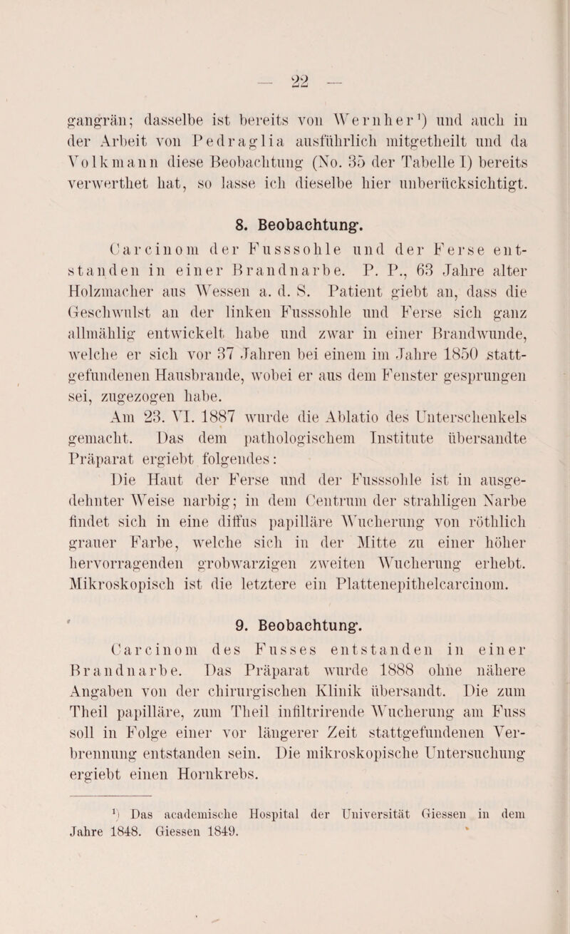 gangrän; dasselbe ist bereits von Wern her1) und auch in der Arbeit von Pedraglia ausführlich mitgetheilt und da Volk mann diese Beobachtung (No. 35 der Tabelle I) bereits verwerthet hat, so lasse ich dieselbe hier unberücksichtigt. 8. Beobachtung’. Carcinom der Fusssohle und der Ferse ent¬ standen in einer Brandnarbe. P. P., 63 Jahre alter Holzmacher aus Wessen a. d. S. Patient giebt an, dass die Geschwulst an der linken Fusssohle und Ferse sich ganz allmählig entwickelt habe und zwar in einer Brandwunde, welche er sich vor 37 Jahren bei einem im Jahre 1850 statt¬ gefundenen Hausbrande, wobei er aus dem Fenster gesprungen sei, zugezogen habe. Am 23. AI. 1887 wurde die Ablatio des Unterschenkels gemacht. Uas dem pathologischem Institute übersandte Präparat ergiebt folgendes: Die Haut der Ferse und der Fusssohle ist in ausge¬ dehnter WTeise narbig; in dem Centrum der strahligen Narbe findet sich in eine diffus papilläre Wucherung von röthlich grauer Farbe, welche sich in der Mitte zu einer höher hervorragenden grobwarzigen zweiten Wucherung erhebt. Mikroskopisch ist die letztere ein Plattenepithelcarcinom. 9. Beobachtung*. Carcinom des Fusses entstanden in einer Brandnarbe. Das Präparat wurde 1888 ohne nähere Angaben von der chirurgischen Klinik übersandt. Die zum Theil papilläre, zum Theil infiltrirende Wucherung am Fuss soll in Folge einer vor längerer Zeit stattgefundenen Ver¬ brennung entstanden sein. Die mikroskopische Untersuchung ergiebt einen Hornkrebs. v) Das academische Hospital der Universität Giessen in dem Jahre 1848. Giessen 1849.