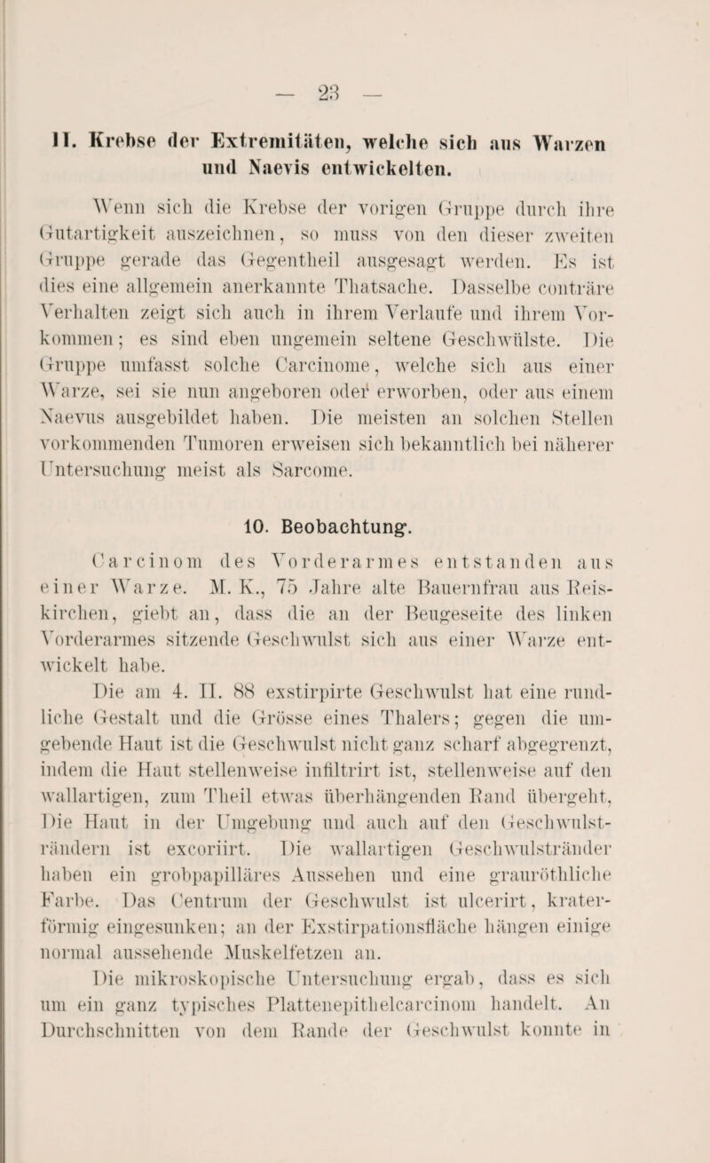 II. Krebse der Extremitäten, welche sich ans Warzen und Naevis entwickelten. Wenn sich die Krebse der vorigen Gruppe durch ihre Gutartigkeit auszeichnen, so muss von den dieser zweiten Gruppe gerade das Gegentheil ausgesagt werden. Es ist dies eine allgemein anerkannte Thatsache. Dasselbe conträre Verhalten zeigt sich auch in ihrem Verlaufe und ihrem Vor¬ kommen; es sind eben ungemein seltene Geschwülste. Die Gruppe umfasst solche Carcinome, welche sich aus einer Warze, sei sie nun angeboren oder erworben, oder aus einem Naevus ausgebildet haben. Die meisten an solchen Stellen Vorkommen den Tumoren erweisen sich bekanntlich bei näherer Untersuchung meist als Sarcome. 10. Beobachtung. C a r c i n o m des V o r d e r a r m e s e n t s t a n d e n a u s einer Warze. M. K., 75 Jahre alte Bauernfrau aus Beis¬ ki rohen , giebt an, dass die an der Beugeseite des linken Vorderarmes sitzende Geschwulst sich aus einer Warze ent¬ wickelt habe. Die am 4. II. 88 exstirpirte Geschwulst hat eine rund¬ liche Gestalt und die Grösse eines Thalers; gegen die um¬ gebende Haut ist die Geschwulst nicht ganz scharf abgegrenzt, indem die Haut stellenweise inliltrirt ist, stellenweise auf den wallartigen, zum Theil etwas überhängenden Band übergeht, Die Hont in der Umgebung und auch auf den Gesellwulst- rändern ist exeoriirt. Die wallartigen Geschwulstränder haben ein grobpapilläres Aussehen und eine grauröthliche Farbe. Das Centrum der Geschwulst ist ulcerirt, krater¬ förmig eingesunken; an der Exstirpationsfläche hängen einige normal aussehende Muskelfetzen an. Die mikroskopische Untersuchung ergab, dass es sich um ein ganz typisches Plattenepithelcarcinom handelt. An Durchschnitten von dem Rande der Geschwulst konnte in