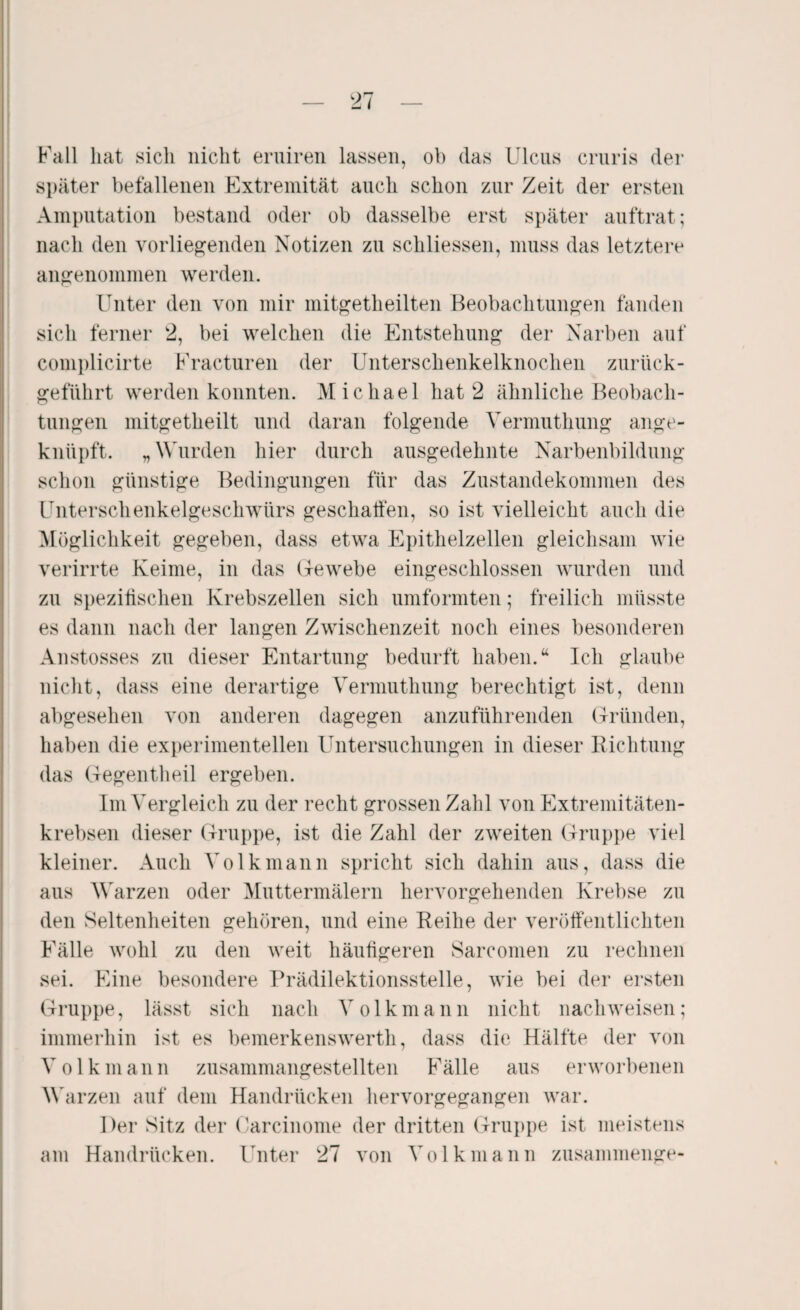 Fall hat sich nicht eruiren lassen, ob (las Ulcus cruris der später befallenen Extremität auch schon zur Zeit der ersten Amputation bestand oder ob dasselbe erst später auftrat; nach den vorliegenden Notizen zu schliessen, muss das letztere angenommen werden. Unter den von mir mitgetheilten Beobachtungen fanden sich ferner 2, bei welchen die Entstehung der Narben auf complicirte Fracturen der Unterschenkelknochen zurück¬ geführt werden konnten. Michael hat 2 ähnliche Beobach¬ tungen mitgetheilt und daran folgende Vermuthung ange¬ knüpft. „Wurden hier durch ausgedehnte Narbenbildung schon günstige Bedingungen für das Zustandekommen des Unterschenkelgeschwürs geschaffen, so ist vielleicht auch die Möglichkeit gegeben, dass etwa Epithelzellen gleichsam wie verirrte Keime, in das Gewebe eingeschlossen wurden und zu spezifischen Krebszellen sich umformten; freilich müsste es dann nach der langen Zwischenzeit noch eines besonderen Anstosses zu dieser Entartung bedurft haben.“ Ich glaube nicht, dass eine derartige Vermuthung berechtigt ist, denn abgesehen von anderen dagegen anzuführenden Gründen, haben die experimentellen Untersuchungen in dieser Richtung das Gegentheil ergeben. Im Vergleich zu der recht grossen Zahl von Extremitäten¬ krebsen dieser Gruppe, ist die Zahl der zweiten Gruppe viel kleiner. Auch Volk mann spricht sich dahin aus, dass die aus Warzen oder Muttermälern hervorgehenden Krebse zu den Seltenheiten gehören, und eine Reihe der veröffentlichten Fälle wohl zu den weit häufigeren Sarcomen zu rechnen sei. Eine besondere Prädilektionsstelle, wie bei der ersten Gruppe, lässt sich nach Volkmann nicht nach weisen; immerhin ist es bemerkenswert!!, (lass die Hälfte der von Volk mann zusammangestellten Fälle aus erworbenen Warzen auf dem Handrücken hervorgegangen war. Der Sitz der Carcinome der dritten Gruppe ist meistens