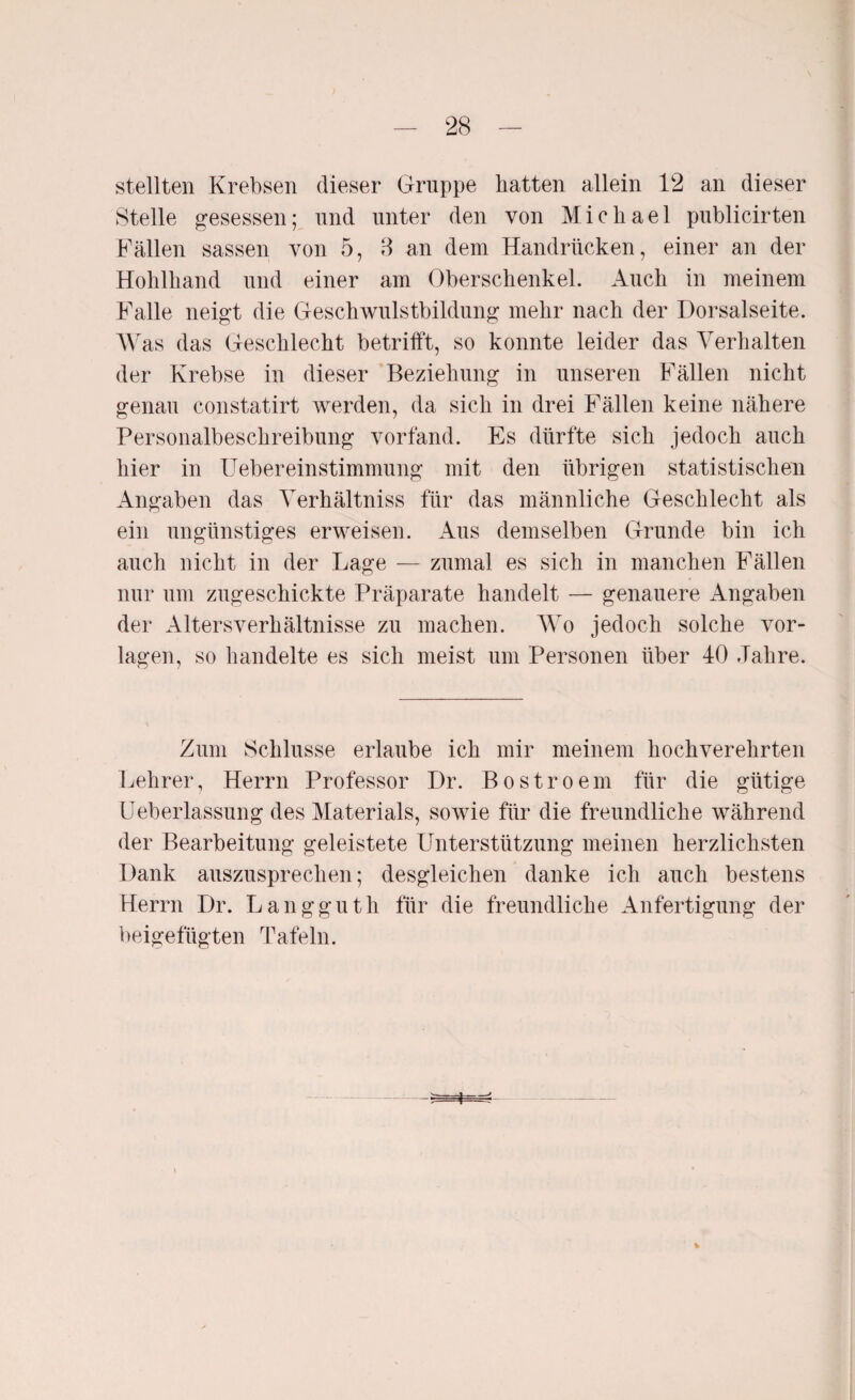 stellten Krebsen dieser Gruppe hatten allein 12 an dieser Stelle gesessen; und unter den von Michael publicirten Fällen sassen von 5, 8 an dem Handrücken, einer an der Hohlhand und einer am Oberschenkel. Auch in meinem Falle neigt die Geschwulstbildung mehr nach der Dorsalseite. Was das Geschlecht betrifft, so konnte leider das Verhalten der Krebse in dieser Beziehung in unseren Fällen nicht genau constatirt werden, da sich in drei Fällen keine nähere Personalbeschreibung vorfand. Es dürfte sich jedoch auch hier in Uebereinstimmung mit den übrigen statistischen Angaben das Verhältniss für das männliche Geschlecht als ein ungünstiges erweisen. Aus demselben Grunde bin ich auch nicht in der Lage — zumal es sich in manchen Fällen nur um zugeschickte Präparate handelt — genauere Angaben der Altersverhältnisse zu machen. Wo jedoch solche Vor¬ lagen, so handelte es sich meist um Personen über 40 Jahre. Zum Schlüsse erlaube ich mir meinem hochverehrten Lehrer, Herrn Professor Dr. Bostroem für die gütige Ueberlassung des Materials, sowie für die freundliche während der Bearbeitung geleistete Unterstützung meinen herzlichsten Dank auszusprechen; desgleichen danke ich auch bestens Herrn Dr. Langguth für die freundliche Anfertigung der beigefügten Tafeln. %