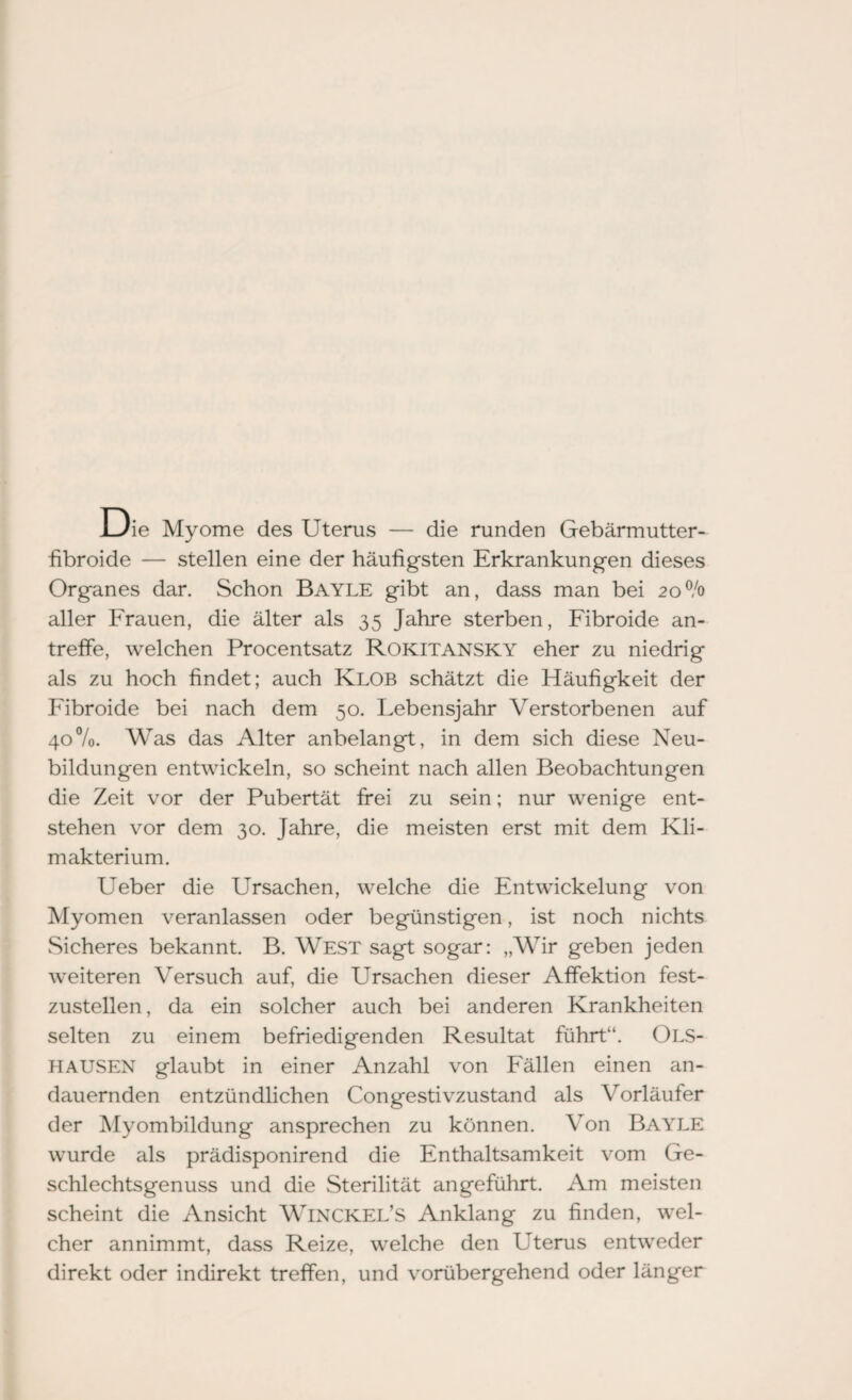 Die Myome des Uterus — die runden Gebärmutter- fibroide — stellen eine der häufigsten Erkrankungen dieses Organes dar. Schon Bayle gibt an, dass man bei 20% aller Frauen, die älter als 35 Jahre sterben, Fibroide an¬ treffe, welchen Procentsatz Rokitansky eher zu niedrig als zu hoch findet; auch Klob schätzt die Häufigkeit der Fibroide bei nach dem 50. Lebensjahr Verstorbenen auf 40%. Was das Alter anbelangt, in dem sich diese Neu¬ bildungen entwickeln, so scheint nach allen Beobachtungen die Zeit vor der Pubertät frei zu sein; nur wenige ent¬ stehen vor dem 30. Jahre, die meisten erst mit dem Kli¬ makterium. Ueber die LTrsachen, welche die Entwickelung von Myomen veranlassen oder begünstigen, ist noch nichts Sicheres bekannt. B. West sagt sogar: „Wir geben jeden weiteren Versuch auf, die Ursachen dieser Affektion fest¬ zustellen, da ein solcher auch bei anderen Krankheiten selten zu einem befriedigenden Resultat führt“. Ols- HAUSEN glaubt in einer Anzahl von Fällen einen an¬ dauernden entzündlichen Congestivzustand als Vorläufer der Myombildung ansprechen zu können. Von Bayle wurde als prädisponirend die Enthaltsamkeit vom Ge¬ schlechtsgenuss und die Sterilität angeführt. Am meisten scheint die Ansicht Winckel’S Anklang zu finden, wel¬ cher annimmt, dass Reize, welche den Uterus entweder direkt oder indirekt treffen, und vorübergehend oder länger
