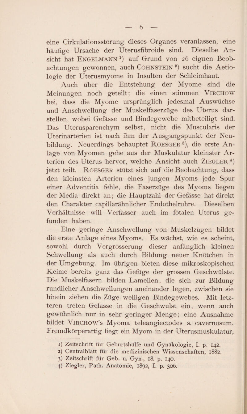 eine Cirkulationsstörung dieses Organes veranlassen, eine häufige Ursache der Uterusfibroide sind. Dieselbe An¬ sicht hat Engelmann *) auf Grund von 26 eignen Beob¬ achtungen gewonnen, auch COHNSTEIN 1 2) sucht die Aetio- logie der Uterusmyome in Insulten der Schleimhaut. Auch über die Entstehung der Myome sind die Meinungen noch geteilt; die einen stimmen ViRCHOW bei, dass die Myome ursprünglich jedesmal Auswüchse und Anschwellung der Muskelfaserzüge des Uterus dar¬ stellen, wobei Gefässe und Bindegewebe mitbeteiligt sind. Das Uterusparenchym selbst, nicht die Muscularis der Uterinarterien ist nach ihm der Ausgangspunkt der Neu¬ bildung. Neuerdings behauptet Roesger 3), die erste An¬ lage von Myomen gehe aus der Muskulatur kleinster Ar¬ terien des Uterus hervor, welche Ansicht auch Ziegler4) jetzt teilt. Roesger stützt sich auf die Beobachtung, dass den kleinsten Arterien eines jungen Myoms jede Spur einer Adventitia fehle, die Faserzüge des Myoms liegen der Media direkt an; die Hauptzahl der Gefässe hat direkt den Charakter capillarähnlicher Endothelrohre. Dieselben Verhältnisse will Verfasser auch im fötalen Uterus ge¬ funden haben. Eine geringe Anschwellung von Muskelzügen bildet die erste Anlage eines Myoms. Es wächst, wie es scheint, sowohl durch Vergrösserung dieser anfänglich kleinen Schwellung als auch durch Bildung neuer Knötchen in der Umgebung. Im übrigen bieten diese mikroskopischen Keime bereits ganz das Gefüge der grossen Geschwülste. Die Muskelfasern bilden Lamellen, die sich zur Bildung rundlicher Anschwellungen aneinander legen, zwischen sie hinein ziehen die Züge welligen Bindegewebes. Mit letz¬ teren treten Gefässe in die Geschwulst ein, wenn auch gewöhnlich nur in sehr geringer Menge; eine Ausnahme bildet Virchow’s Myoma teleangiectodes s. cavernosum. Fremdkörperartig liegt ein Myom in der Uterusmuskulatur, 1) Zeitschrift für Geburtshülfe und Gynäkologie, I. p. 142. 2) Centralblatt für die medizinischen Wissenschaften, 1882. 3) Zeitschrift für Geb. u. Gyn., 18. p. 140. 4) Ziegler, Path. Anatomie, 1892, I. p. 306.