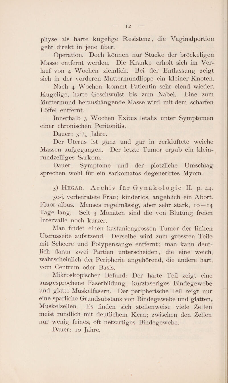 I 2 physe als harte kugelige Resistenz, die Vaginalportion geht direkt in jene über. Operation. Doch können nur Stücke der bröckeligen Masse entfernt werden. Die Kranke erholt sich im Ver¬ lauf von 4 Wochen ziemlich. Bei der Entlassung zeigt sich in der vorderen Muttermundlippe ein kleiner Knoten. Nach 4 Wochen kommt Patientin sehr elend wieder. Kugelige, harte Geschwulst bis zum Nabel. Eine zum Muttermund heraushängende Masse wird mit dem scharfen Eöffel entfernt. Innerhalb 3 Wochen Exitus letalis unter Symptomen einer chronischen Peritonitis. Dauer: 3V4 Jahre. Der Uterus ist ganz und gar in zerklüftete weiche Massen aufgegangen. Der letzte Tumor ergab ein klein- rundzelliges Sarkom. Dauer, Symptome und der plötzliche ETmschlag sprechen wohl für ein sarkomatös degenerirtes Myom. 3) Hegar. Archiv für Gynäkologie II. p. 44. 30-j. verheiratete Frau; kinderlos, angeblich ein Abort. Fluor albus. Menses regelmässig, aber sehr stark, 10 — 14 Tage lang*. Seit 3 Monaten sind die von Blutung freien Intervalle noch kürzer. Man findet einen kastaniengrossen Tumor der linken Uterusseite aufsitzend. Derselbe wird zum grössten Teile mit Scheere und Polypenzange entfernt; man kann deut¬ lich daran zwei Partien unterscheiden, die eine weiche wahrscheinlich der Peripherie angehörend, die andere hart, vom Centrum oder Basis. Mikroskopischer Befund: Der harte Teil zeigt eine ausgesprochene Faserbildung, kurzfaseriges Bindegewebe und glatte Muskelfasern. Der peripherische Teil zeigt nur eine spärliche Grundsubstanz von Bindegewebe und glatten, Muskelzellen. Es finden sich stellenweise viele Zellen meist rundlich mit deutlichem Kern; zwischen den Zellen nur wenig feines, oft netzartiges Bindegewebe.