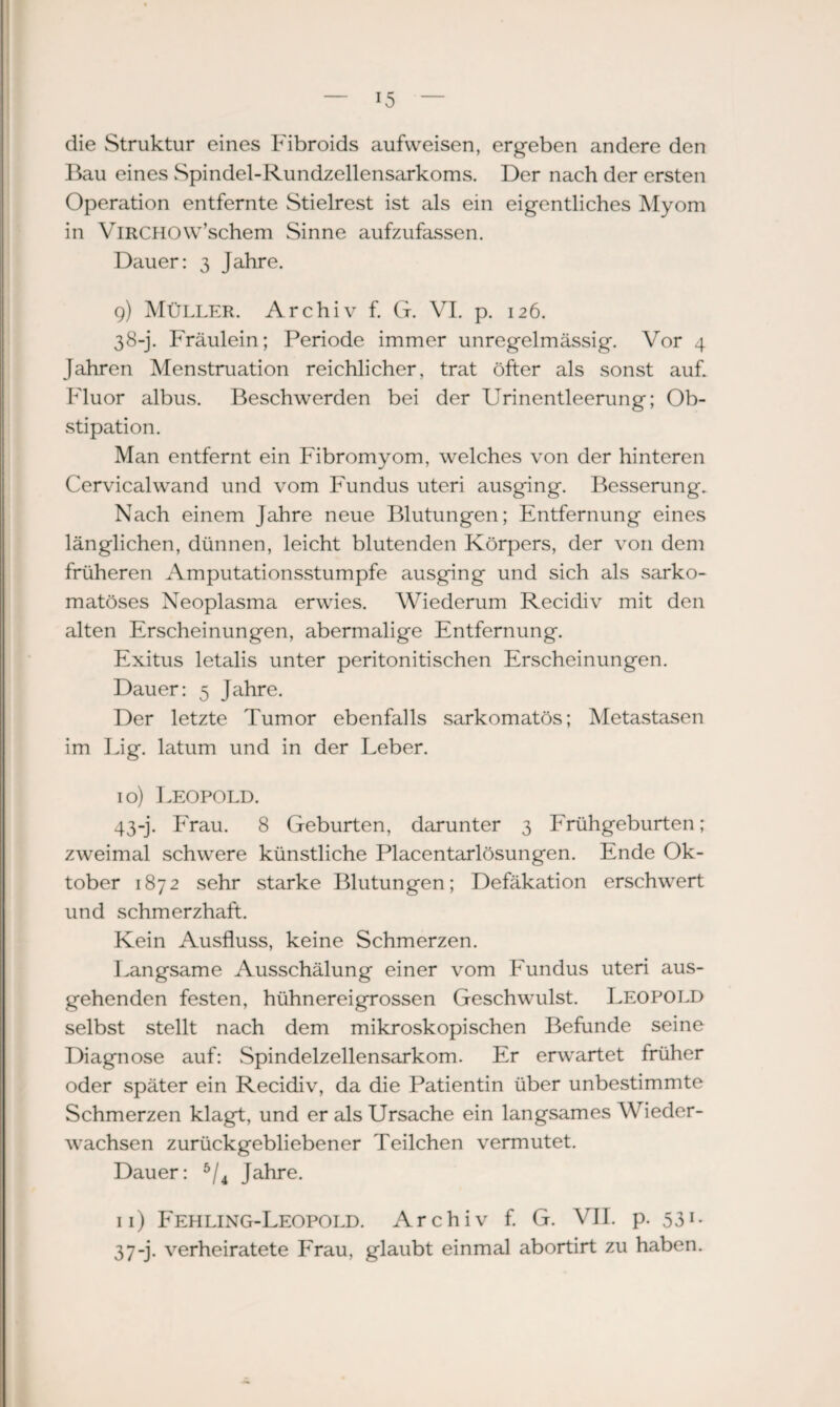die Struktur eines Fibroids aufweisen, ergeben andere den Bau eines vSpindel-Rundzellensarkoms. Der nach der ersten Operation entfernte Stielrest ist als ein eigentliches Myom in VlRCHOW’schem Sinne aufzufassen. Dauer: 3 Jahre. 9) Müller. Archiv f. G. VI. p. 126. 38-j. Fräulein; Periode immer unregelmässig. Vor 4 Jahren Menstruation reichlicher, trat öfter als sonst auf. Fluor albus. Beschwerden bei der Urinentleerung; Ob¬ stipation. Man entfernt ein Fibromyom, welches von der hinteren Cervicalwand und vom Fundus uteri ausging. Besserung. Nach einem Jahre neue Blutungen; Entfernung eines länglichen, dünnen, leicht blutenden Körpers, der von dem früheren Amputationsstumpfe ausging und sich als sarko- matöses Neoplasma erwies. Wiederum Recidiv mit den alten Erscheinungen, abermalige Entfernung. Exitus letalis unter peritonitischen Erscheinungen. Dauer: 5 Jahre. Der letzte Tumor ebenfalls sarkomatös; Metastasen im Big. latum und in der Leber. 10) Leopold. 43-j. Frau. 8 Geburten, darunter 3 Frühgeburten; zweimal schwere künstliche Placentarlösungen. Ende Ok¬ tober 1872 sehr starke Blutungen; Defäkation erschwert und schmerzhaft. Kein Ausfluss, keine Schmerzen. Langsame Ausschälung einer vom Fundus uteri aus¬ gehenden festen, hühnereigrossen Geschwulst. Leopold selbst stellt nach dem mikroskopischen Befunde seine Diagnose auf: Spindelzellensarkom. Er erwartet früher oder später ein Recidiv, da die Patientin über unbestimmte Schmerzen klagt, und er als Ursache ein langsames Wieder¬ wachsen zurückgebliebener Teilchen vermutet. Dauer: 5/4 Jahre. n) Fehling-Leopold. Archiv f. G. VII. p. 531* 3 7-j. verheiratete Frau, glaubt einmal abortirt zu haben.