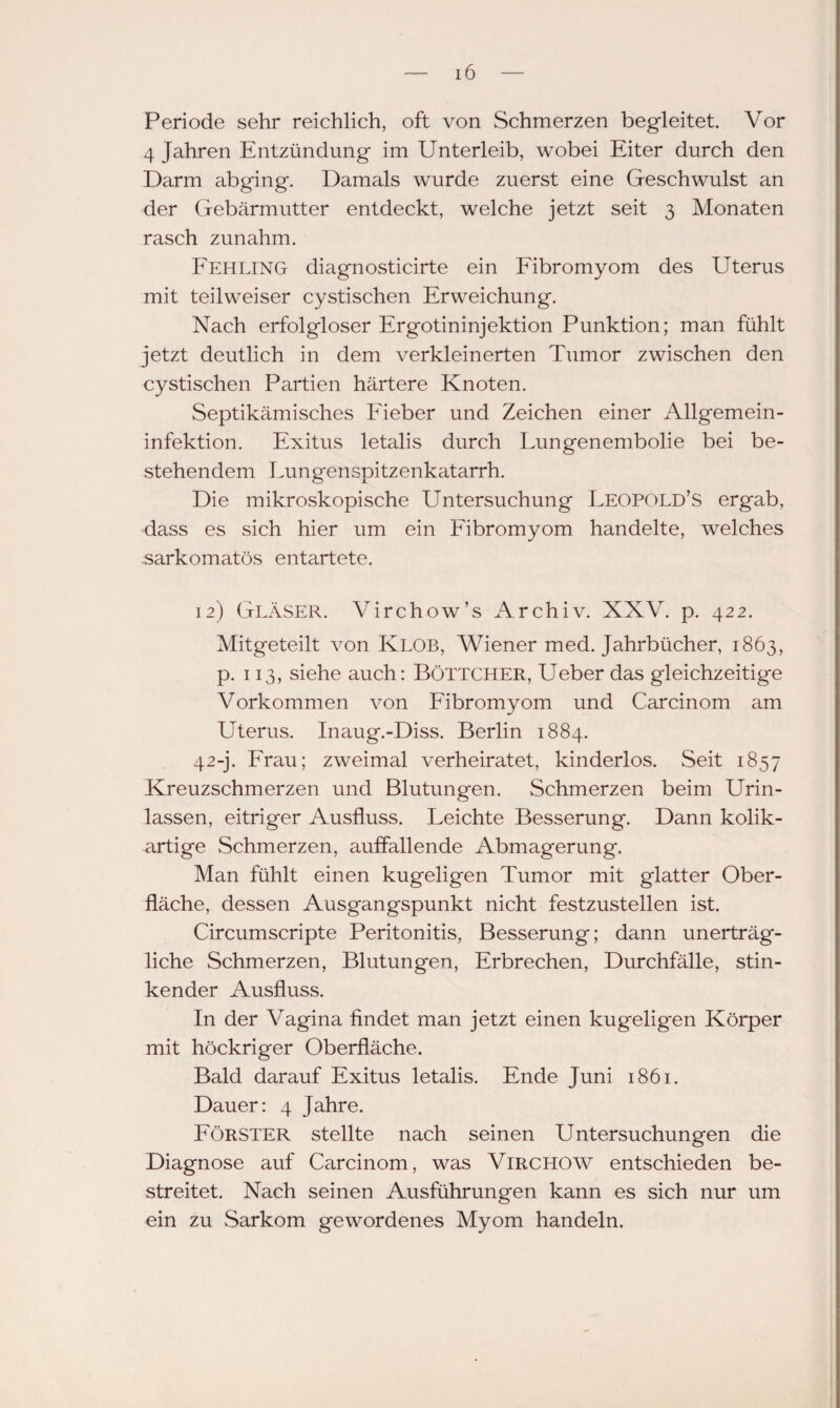 Periode sehr reichlich, oft von Schmerzen begleitet. Vor 4 Jahren Entzündung im Unterleib, wobei Eiter durch den Darm abging. Damals wurde zuerst eine Geschwulst an der Gebärmutter entdeckt, welche jetzt seit 3 Monaten rasch zunahm. Fehling diagnosticirte ein Fibromyom des Uterus mit teilweiser cystischen Erweichung. Nach erfolgloser Ergotininjektion Punktion; man fühlt jetzt deutlich in dem verkleinerten Tumor zwischen den cystischen Partien härtere Knoten. Septikämisches Fieber und Zeichen einer Allgemein¬ infektion. Exitus letalis durch Lungenembolie bei be¬ stehendem Lungenspitzenkatarrh. Die mikroskopische Untersuchung Leopold’S ergab, dass es sich hier um ein Fibromyom handelte, welches sarkomatös entartete. 12) Gläser. Virchow’s Archiv. XXV. p. 422. Mitgeteilt von Klob, Wiener med. Jahrbücher, 1863, p. 113, siehe auch: Böttcher, Ueber das gleichzeitige Vorkommen von Fibromyom und Carcinom am Uterus. Inaug.-Diss. Berlin 1884. 42-j. Frau; zweimal verheiratet, kinderlos. Seit 1857 Kreuzschmerzen und Blutungen. Schmerzen beim Urin¬ lassen, eitriger Ausfluss. Leichte Besserung. Dann kolik¬ artige Schmerzen, auffallende Abmagerung. Man fühlt einen kugeligen Tumor mit glatter Ober¬ fläche, dessen Ausgangspunkt nicht festzustellen ist. Circumscripte Peritonitis, Besserung; dann unerträg¬ liche Schmerzen, Blutungen, Erbrechen, Durchfälle, stin¬ kender Ausfluss. In der Vagina findet man jetzt einen kugeligen Körper mit höckriger Oberfläche. Bald darauf Exitus letalis. Ende Juni 1861. Dauer: 4 Jahre. Förster stellte nach seinen Untersuchungen die Diagnose auf Carcinom, was Virchow entschieden be¬ streitet. Nach seinen Ausführungen kann es sich nur um ein zu Sarkom gewordenes Myom handeln.