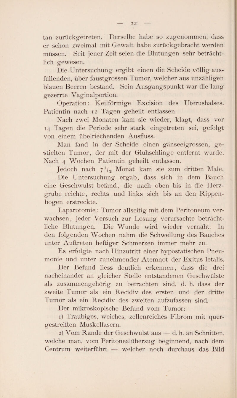 tan zurückgetreten. Derselbe habe so zugenommen, dass er schon zweimal mit Gewalt habe zurückgebracht werden müssen. Seit jener Zeit seien die Blutungen sehr beträcht¬ lich gewesen. Die Untersuchung ergibt einen die Scheide völlig aus¬ füllenden, über faustgrossen Tumor, welcher aus unzähligen blauen Beeren bestand. Sein Ausgangspunkt war die lang gezerrte Vaginalportion. Operation: Keilförmige Excision des Uterushalses. Patientin nach 12 Tagen geheilt entlassen. Nach zwei Monaten kam sie wieder, klagt, dass vor 14 Tagen die Periode sehr stark eingetreten sei, gefolgt von einem übelriechenden Ausfluss. Man fand in der Scheide einen gänseeigrossen, ge¬ stielten Tumor, der mit der Glühschlinge entfernt wurde. Nach 4 Wochen Patientin g'eheilt entlassen. Jedoch nach 7*/2 Monat kam sie zum dritten Male. Die Untersuchung ergab, dass sich in dem Bauch eine Geschwulst befand, die nach oben bis in die Herz¬ grube reichte, rechts und links sich bis an den Rippen¬ bogen erstreckte. Laparotomie: Tumor allseitig mit dem Peritoneum ver¬ wachsen, jeder Versuch zur Lösung verursachte beträcht¬ liche Blutungen. Die Wunde wird wieder vernäht. In den folgenden Wochen nahm die Schwellung des Bauches unter Auftreten heftiger Schmerzen immer mehr zu. Es erfolgte nach Hinzutritt einer hypostatischen Pneu¬ monie und unter zunehmender Atemnot der Exitus letalis. Der Befund liess deutlich erkennen, dass die drei nacheinander an gleicher Stelle entstandenen Geschwülste als zusammengehörig zu betrachten sind, d. h. dass der zweite Tumor als ein Recidiv des ersten und der dritte Tumor als ein Recidiv des zweiten aufzufassen sind. Der mikroskopische Befund vom Tumor: 1) Traubiges, weiches, zellenreiches Fibrom mit quer¬ gestreiften Muskelfasern. 2) Vom Rande der Geschwulst aus — d. h. an Schnitten, welche man, vom Peritonealüberzug beginnend, nach dem Centrum weiterführt — welcher noch durchaus das Bild