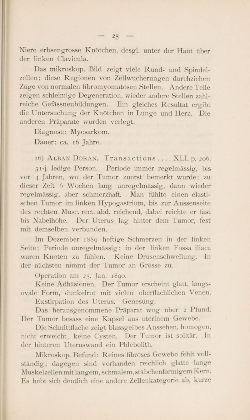 Xiere erbsengrosse Knötchen, desgl. unter der Haut über der linken Clavicula. Das mikroskop. Bild zeigt viele Rund- und Spindel¬ zellen; diese Regionen von Zellwucherungen durchziehen Züge von normalen fibromyomatösen Stellen. Andere Teile zeigen schleimige Degeneration, wieder andere Stellen zahl¬ reiche Gefässneubildungen. Ein gleiches Resultat ergibt die Untersuchung der Knötchen in Lunge und Herz. Die anderen Präparate wurden verlegt. Diagnose: Myosarkom. Dauer: ca. 16 Jahre. 26) Alban Doran. Transactions . . . . XLI. p. 206. 31-j. ledige Person. Periode immer regelmässig, bis vor 4 Jahren, wo der Tumor zuerst bemerkt wurde; zu dieser Zeit 6 Wochen lang unregelmässig, dann wieder regelmässig, aber schmerzhaft. Man fühlte einen elasti¬ schen Tumor im linken Hypogastrium, bis zur Aussenseite des rechten Muse. rect. abd. reichend, dabei reichte er fast bis Nabelhöhe. Der Uterus lag hinter dem Tumor, fest mit demselben verbunden. Im Dezember 1889 heftige Schmerzen in der linken Seite; Periode unregelmässig; in der linken Fossa iliaca waren Knoten zu fühlen. Keine Drüsenschwellung. In der nächsten nimmt der Tumor an (frösse zu. Operation am 25. Jan. 1890. Keine Adhäsionen. Der Tumor erscheint glatt, längs¬ ovale Form, dunkelrot mit vielen oberflächlichen Venen. Exstirpation des Uterus. Genesung. Das herausgenommene Präparat wog über 2 Pfund. Der Tumor besass eine Kapsel aus uterinem Gewebe. Die Schnittfläche zeigt blassgelbes Aussehen, homogen, nicht erweicht, keine Cysten. Der Tumor ist solitär. In der hinteren Uteruswand ein Phlebolith. Mikroskop. Befund: Reines fibröses Gewebe fehlt voll¬ ständig; dagegen sind vorhanden reichlich glatte lange Muskelzellen mit langem, schmalem, stäbchenförmigem Kern. Es hebt sich deutlich eine andere Zellenkategorie ab, kurze