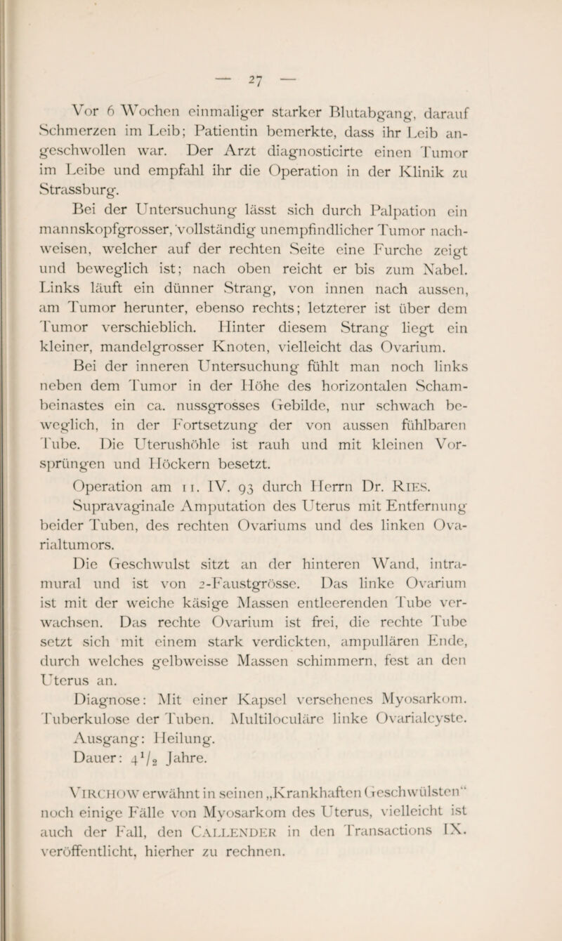 Schmerzen im Leib; Patientin bemerkte, dass ihr Leib an¬ geschwollen war. Der Arzt diagnosticirte einen Tumor im Leibe und empfahl ihr die Operation in der Klinik zu Strassburg. Bei der Untersuchung lässt sich durch Palpation ein mannskopfgrosser, vollständig unempfindlicher Tumor nach- weisen, welcher auf der rechten Seite eine Furche zeigt und beweglich ist; nach oben reicht er bis zum Nabel. Links läuft ein dünner Strang, von innen nach aussen, am Tumor herunter, ebenso rechts; letzterer ist über dem Tumor verschieblich. Hinter diesem Strang liegt ein kleiner, mandelgrosser Knoten, vielleicht das Ovarium. Bei der inneren Untersuchung fühlt man noch links neben dem Tumor in der Höhe des horizontalen Scham¬ beinastes ein ca. nussgrosses Gebilde, nur schwach be¬ weglich, in der Fortsetzung der von aussen fühlbaren Tube. Die Uterushöhle ist rauh und mit kleinen Vor¬ sprüngen und Höckern besetzt. Operation am 11. IV. 93 durch Herrn Dr. Ries. Supravaginale Amputation des Uterus mit Entfernung beider Tuben, des rechten Ovariums und des linken Ova¬ rialtumors. Die Geschwulst sitzt an der hinteren Wand, intra¬ mural und ist von 2-Faustgrösse. Das linke Ovarium ist mit der weiche käsige Massen entleerenden Tube ver¬ wachsen. Das rechte Ovarium ist frei, die rechte Tube setzt sich mit einem stark verdickten, ampullären Ende, durch welches gelbweisse Massen schimmern, fest an den Uterus an. Diagnose: Mit einer Kapsel versehenes Myosarkom. Tuberkulose der Tuben. Multiloculäre linke Ovarialcyste. Ausgang: Heilung. Dauer: 41/2 Jahre. ViRCH()W erwähnt in seinen „Krankhaften (leschwülsten“ noch einige Fälle von Myosarkom des Uterus, vielleicht ist auch der Fall, den Fallender in den Transactions IX. veröffentlicht, hierher zu rechnen.