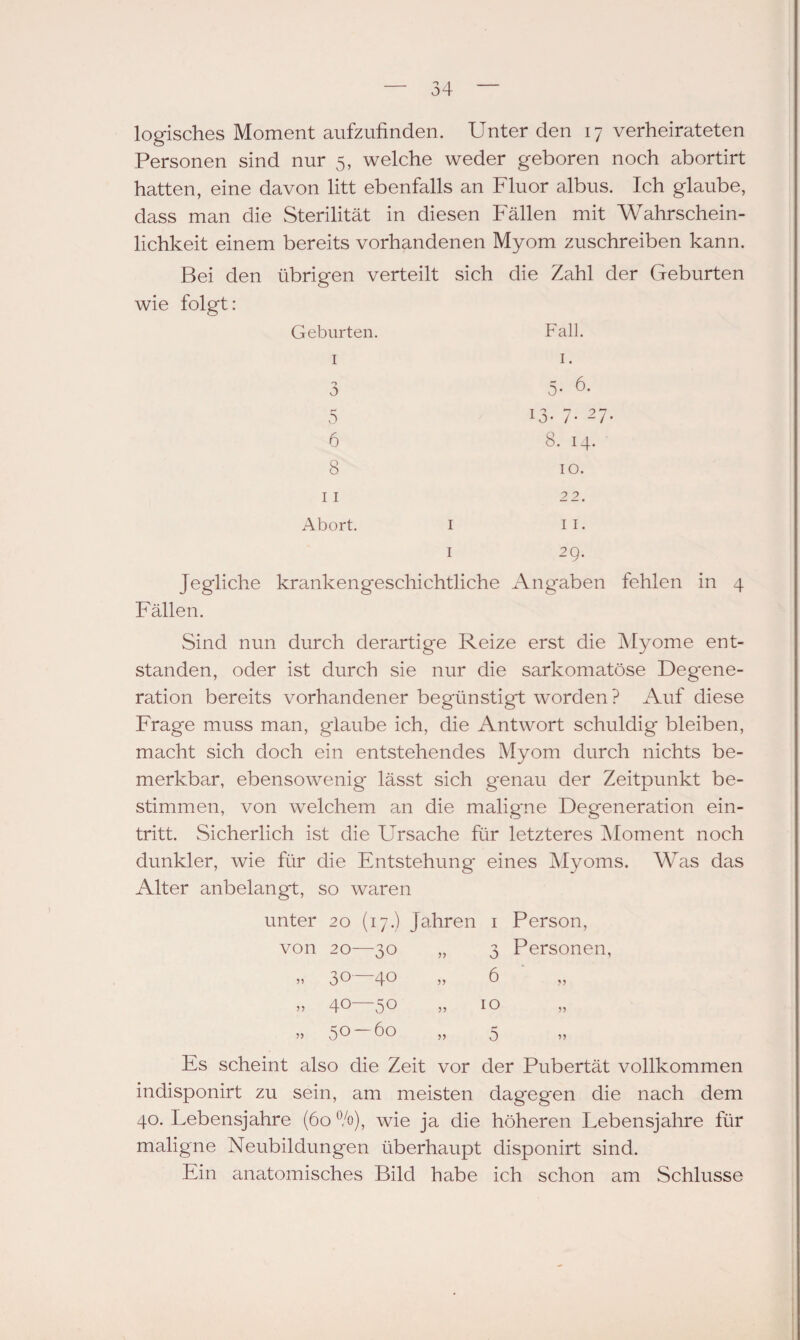 logisches Moment aufzufinden. Unter den 17 verheirateten Personen sind nur 5, welche weder geboren noch abortirt hatten, eine davon litt ebenfalls an Fluor albus. Ich glaube, dass man die Sterilität in diesen Fällen mit Wahrschein¬ lichkeit einem bereits vorhandenen Myom zuschreiben kann. Bei den übrigen verteilt sich die Zahl der Geburten wie folgt: Fall. 13. 7- 27. 8. 14. 10. Geburten. 1 o 0 5 6 8 11 22. Abort. 1 11. 1 29. Jegliche krankengeschichtliche Angaben fehlen in 4 Fällen. Sind nun durch derartige Reize erst die Myome ent¬ standen, oder ist durch sie nur die sarkomatöse Degene¬ ration bereits vorhandener begünstigt worden ? Auf diese Frage muss man, glaube ich, die Antwort schuldig bleiben, macht sich doch ein entstehendes Myom durch nichts be¬ merkbar, ebensowenig- lässt sich genau der Zeitpunkt be¬ stimmen, von welchem an die malig'ne Degeneration ein- tritt. Sicherlich ist die Ursache für letzteres Moment noch dunkler, wie für die Entstehung eines Myoms. Was das Alter anbelangt, so waren unter 20 (17.) Jahren 1 von 20—30 „ 3 „ 30—40 „ 6 Person, Personen, » 40—50 „ 10 » 50 ÖO ,, 5 Es scheint also die Zeit vor der Pubertät vollkommen indisponirt zu sein, am meisten dagegen die nach dem 40. Lebensjahre (60 °/o), wie ja die höheren Lebensjahre für maligne Neubildungen überhaupt disponirt sind. Ein anatomisches Bild habe ich schon am Schlüsse