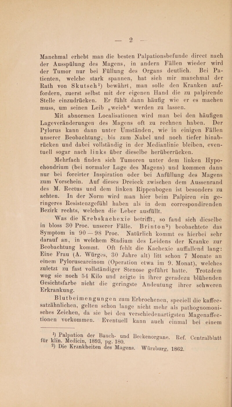 Manchmal erhebt man die besten Palpationsbefunde direct nach der Ausspülung des Magens, in andern Fällen wieder wird der Tumor nur bei Füllung des Organs deutlich. Bei Pa¬ tienten, welche stark spannen, hat sich mir manchmal der Rath yon Skutsch1) bewährt, man solle den Kranken auf¬ fordern, zuerst selbst mit der eigenen Hand die zu palpirende Stelle einzudrücken. Er fühlt dann häufig wie er es machen muss, um seinen Leib „weich“ werden zu lassen. Mit abnormen Localisationen wird man bei den häufigen Lageveränderungen des Magens oft zu rechnen haben. Der Pylorus kann dann unter Umständen, wie in einigen Fällen unserer Beobachtung, bis zum Nabel und noch tiefer hinab¬ rücken und dabei vollständig in der Medianlinie bleiben, even¬ tuell sogar nach links über dieselbe herüberrücken. Mehrfach finden sich Tumoren unter dem linken Hypo- chondrium (bei normaler Lage des Magens) und kommen dann nur bei forcirter Inspiration oder bei Anfüllung des Magens zum Yorschein. Auf dieses Dreieck zwischen dem Aussenrand des M. Rectus und dem linken Rippenbogen ist besonders zu achten. In der Norm wird man hier beim Palpiren ein ge¬ ringeres Resistenzgefühl haben als in dem correspondirenden Bezirk rechts, welchen die Leber ausfüllt. Was die Krebskachexie betrifft, so fand sich dieselbe in bloss BO Proc. unserer Fälle. Brinton2) beobachtete das Symptom in 90 — 98 Proc. Natürlich kommt es hierbei sehr darauf an, in welchem Stadium des Leidens der Kranke zur Beobachtung kommt. Oft fehlt die Kachexie auffallend lang: Eine Frau (A. Würges, 30 Jahre alt) litt schon 7 Monate an einem Pyloruscarcinom (Operation etwa im 9. Monat), welches zuletzt zu fast vollständiger Stenose geführt hatte. Trotzdem wog sie noch o4 Kilo und zeigte in ihrer geradezu blühenden Gesichtsfarbe nicht die geringste Andeutung ihrer schweren Erkrankung. Blutbeimengungen zum Erbrochenen, speciell die kaffee- satzahnlichen, gelten schon lange nicht mehr als pathognomoni- sches Zeichen, da sie bei den verschiedenartigsten Magenaffec- tionen Vorkommen. Eventuell kann auch einmal bei einem 9 Palpation der Bauch- und Beckenoro-ane Bef für klin. Medicin, 1893, pg. 180. 2) Die Krankheiten des Magens. Würzburg, 1862. Centralblatt