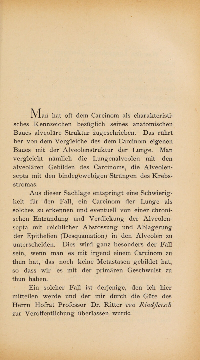 IVIan hat oft dem Carcinom als charakteristi¬ sches Kennzeichen bezüglich seines anatomischen Baues alveoläre Struktur zugeschrieben. Das rührt her von dem Vergleiche des dem Carcinom eigenen Baues mit der Alveolenstruktur der Lunge. Man vergleicht nämlich die Lungenalveolen mit den alveolären Gebilden des Carcinoms, die Alveolen- septa mit den bindegewebigen Strängen des Krebs¬ stromas. Aus dieser Sachlage entspringt eine Schwierig¬ keit für den Fall, ein Carcinom der Lunge als solches zu erkennen und eventuell von einer chroni¬ schen Entzündung und Verdickung der Alveolen- septa mit reichlicher Abstossung und Ablagerung der Epithelien (Desquamation) in den Alveolen zu unterscheiden. Dies wird ganz besonders der Fall sein, wenn man es mit irgend einem Carcinom zu thun hat, das noch keine Metastasen gebildet hat, so dass wir es mit der primären Geschwulst zu thun haben. Ein solcher Fall ist derjenige, den ich hier mitteilen werde und der mir durch die Güte des Herrn Hofrat Professor Dr. Ritter von Rindfleisch zur Veröffentlichung überlassen wurde.