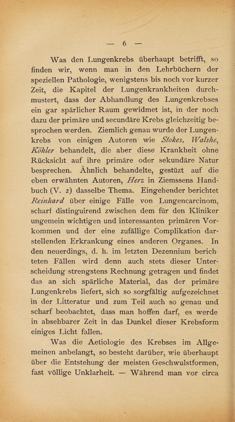 Was den Lungenkrebs überhaupt betrifft, so finden wir, wenn man in den Lehrbüchern der speziellen Pathologie, wenigstens bis noch vor kurzer Zeit, die Kapitel der Lungenkrankheiten durch¬ mustert, dass der Abhandlung des Lungenkrebses ein gar spärlicher Raum gewidmet ist, in der noch dazu der primäre und secundäre Krebs gleichzeitig be¬ sprochen werden. Ziemlich genau wurde der Lungen¬ krebs von einigen Autoren wie Stokes, Wolshe, Köhler behandelt, die aber diese Krankheit ohne Rücksicht auf ihre primäre oder sekundäre Natur «• besprechen. Ähnlich behandelte, gestüzt auf die eben erwähnten Autoren, Herz in Ziemssens Hand¬ buch (V. 2) dasselbe Thema. Eingehender berichtet Reinhard über einige Fälle von Lungencarcinom, scharf distinguirend zwischen dem für den Kliniker ungemein wichtigen und interessanten primären Vor¬ kommen und der eine zufällige Complikation dar¬ stellenden Erkrankung eines anderen Organes. In den neuerdings, d. h. im letzten Dezennium berich¬ teten Fällen wird denn auch stets dieser Unter¬ scheidung strengstens Rechnung getragen und findet das an sich spärliche Material, das der primäre Lungenkrebs liefert, sich so sorgfältig aufgezeichnet in der Litteratur und zum Teil auch so genau und scharf beobachtet, dass man hoffen darf, es werde in absehbarer Zeit in das Dunkel dieser Krebsform einiges Licht fallen. Was die Aetiologie des Krebses im Allge¬ meinen anbelangt, so besteht darüber, wie überhaupt über die Entstehung der meisten Geschwulstformen, fast völlige Unklarheit. — Während man vor circa