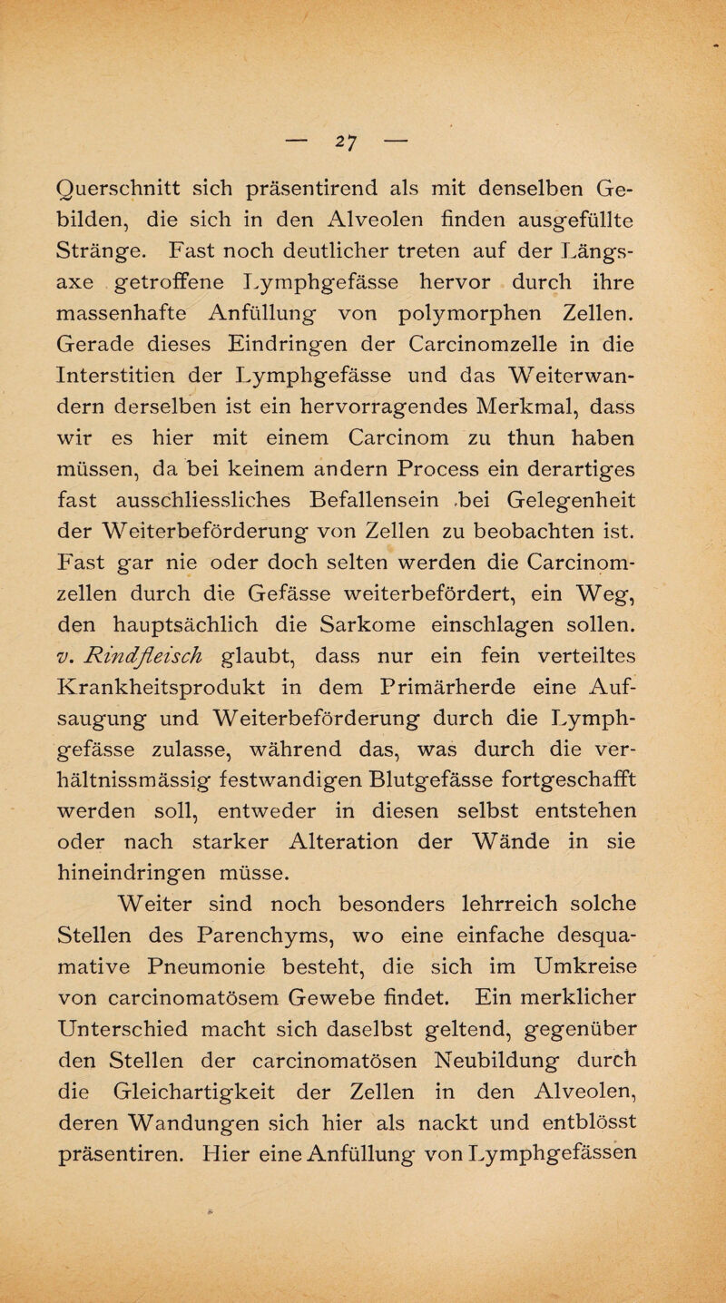 Querschnitt sich präsentirend als mit denselben Ge¬ bilden, die sich in den Alveolen finden ausgefüllte Stränge. Fast noch deutlicher treten auf der Längs- axe getroffene Lymphgefässe hervor durch ihre massenhafte Anfüllung von polymorphen Zellen. Gerade dieses Eindringen der Carcinomzelle in die Interstitien der Lymphgefässe und das Weiterwan¬ dern derselben ist ein hervorragendes Merkmal, dass wir es hier mit einem Carcinom zu thun haben müssen, da bei keinem andern Process ein derartiges fast ausschliessliches Befallensein .bei Gelegenheit der Weiterbeförderung von Zellen zu beobachten ist. Fast gar nie oder doch selten werden die Carcinom- zellen durch die Gefässe weiterbefördert, ein Weg, den hauptsächlich die Sarkome einschlagen sollen. v. Rindfleisch glaubt, dass nur ein fein verteiltes Krankheitsprodukt in dem Primärherde eine Auf¬ saugung und Weiterbeförderung durch die Lymph¬ gefässe zulasse, während das, was durch die ver- hältnissmässig festwandigen Blutgefässe fortgeschafft werden soll, entweder in diesen selbst entstehen oder nach starker Alteration der Wände in sie hineindringen müsse. Weiter sind noch besonders lehrreich solche Stellen des Parenchyms, wo eine einfache desqua¬ mative Pneumonie besteht, die sich im Umkreise von carcinomatösem Gewebe findet. Ein merklicher Unterschied macht sich daselbst geltend, gegenüber den Stellen der carcinomatösen Neubildung durch die Gleichartigkeit der Zellen in den Alveolen, deren Wandungen sich hier als nackt und entblösst präsentiren. Hier eine Anfüllung von Lymphgefässen